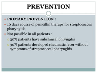 PREVENTION 
 PRIMARY PREVENTION : 
 10 days course of penicillin therapy for streptococcus 
pharyngitis 
 Not possible in all patients : 
 30% patients have subclinical phryngitis 
 30% patients developed rheumatic fever without 
symptoms of streptococcal pharyngitis 
 