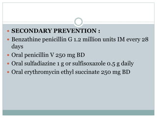  SECONDARY PREVENTION : 
 Benzathine penicillin G 1.2 million units IM every 28 
days 
 Oral penicillin V 250 mg BD 
 Oral sulfadiazine 1 g or sulfisoxazole 0.5 g daily 
 Oral erythromycin ethyl succinate 250 mg BD 
 