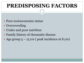 PREDISPOSING FACTORS 
 Poor socioeconomic status 
 Overcrowding 
 Under and poor nutrition 
 Family history of rheumatic disease 
 Age group 5 – 15 yrs ( peak incidence at 8 yrs) 
 