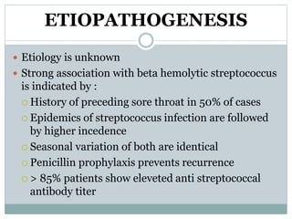 ETIOPATHOGENESIS 
 Etiology is unknown 
 Strong association with beta hemolytic streptococcus 
is indicated by : 
 History of preceding sore throat in 50% of cases 
 Epidemics of streptococcus infection are followed 
by higher incedence 
 Seasonal variation of both are identical 
 Penicillin prophylaxis prevents recurrence 
 > 85% patients show eleveted anti streptococcal 
antibody titer 
 