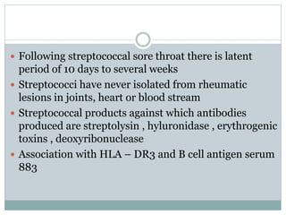  Following streptococcal sore throat there is latent 
period of 10 days to several weeks 
 Streptococci have never isolated from rheumatic 
lesions in joints, heart or blood stream 
 Streptococcal products against which antibodies 
produced are streptolysin , hyluronidase , erythrogenic 
toxins , deoxyribonuclease 
 Association with HLA – DR3 and B cell antigen serum 
883 
 