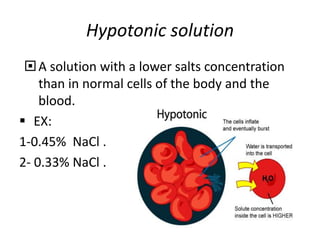 Hypotonic solution 
 A solution with a lower salts concentration 
than in normal cells of the body and the 
blood. 
 EX: 
1-0.45% NaCl . 
2- 0.33% NaCl . 
 