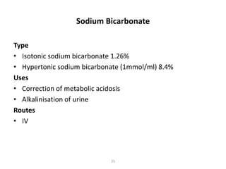 Sodium Bicarbonate 
Type 
• Isotonic sodium bicarbonate 1.26% 
• Hypertonic sodium bicarbonate (1mmol/ml) 8.4% 
Uses 
• Correction of metabolic acidosis 
• Alkalinisation of urine 
Routes 
• IV 
25 
 