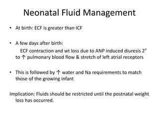 Neonatal Fluid Management 
• At birth: ECF is greater than ICF 
• A few days after birth: 
ECF contraction and wt loss due to ANP induced diuresis 2° 
to ↑ pulmonary blood flow & stretch of left atrial receptors 
• This is followed by ↑ water and Na requirements to match 
those of the growing infant 
Implication: Fluids should be restricted until the postnatal weight 
loss has occurred. 
 