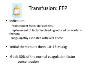 Transfusion: FFP 
• Indication: 
replacement factor deficiencies, 
replacement of factor in bleeding induced by warfarin 
therapy, 
coagulopathy asociated with liver disese 
• Initial therapeutic dose: 10–15 mL/kg 
• Goal: 30% of the normal coagulation factor 
concentration 
 