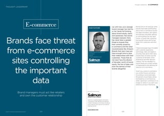 BrandZ™ Top 100 Most Valuable Global Brands 2017
E-commerce
Brands face threat
from e-commerce
sites controlling
the important
data
Brand managers must act like retailers
and own the customer relationship
HUGH FLETCHER
Global Head of Consultancy &
Innovation
Salmon
HFletcher@salmon.com
Up until now, your average
brand manager has had his
or her hands full thinking
about brand equity, reach,
and awareness. But brand
managers beware; there
has never been a greater
threat to brands than
that currently posed by
e-commerce and the retail
revolutionaries like Amazon.
Brands that react may just
have enough time to save
their relationships with their
customers. Those that do
not react face the dilution
of decades’ worth of brand
equity, the loss of data, and
even the demise of their
brands altogether.
Brands are at risk because, while
brands have been pontiﬁcating
about their e-commerce futures,
the retail innovators, tech giants,
and startups have been getting
on with building the new retail
future—a future that is pushing
the brands further and further
away from customers and their
data.
These businesses have innovated
with customer experience,
technology, data, and logistics,
and they have done what many
brands have not done: put the
customer at the heart of the
experience and their decision
making. This has resulted in a
world where just a small number
of organizations are deﬁning the
direction of e-commerce.
And if you control e-commerce,
you control future commerce.
According to some estimates,
95 percent of purchases will be
facilitated by e-commerce by
2040. Ignoring e-commerce is no
longer an option if you want your
brand to survive in the future.
Thought Leadership / E-COMMERCE
THOUGHT LEADERSHIP
Salmon is a global digital commerce
consultancy that deﬁnes and delivers
market-changing ecommerce solutions
and customer journeys for the world’s
leading brands.
www.salmon.com
225224
 