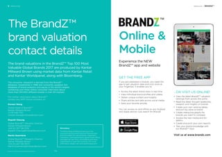 Resources / BRANDZ™
GET THE FREE APP
If you are interested in brands, you need this
app to get valuation data and a lot more at
your ﬁngertips. It enables you to:
• Access the latest brand news in real time
• View individual brand proﬁles and videos
• Obtain unique content and Insights
• Share articles and data across social media
• Save your favorite articles
You can access on and offline on any Android
and Apple device—just search for BrandZ.
...OR VISIT US ONLINE!
• View the latest BrandZ™ valuation
rankings from across the world
• Read the latest thought leadership,
research and insights on brands
• Create your own ranking tables,
and sort by value or brand
• Create interactive graphs for
brands you want to compare
• Access the new media and AV
gallery
• Create and print your own reports
• Test your brand knowledge with
our BrandZ™ Quiz
Visit us at www.brandz.com
Online &
Mobile
Experience the NEW
BrandZ™ app and website
6 Resources
BrandZ™ Top 100 Most Valuable Global Brands 2017
The BrandZ™
brand valuation
contact details
The brand valuations in the BrandZ™ Top 100 Most
Valuable Global Brands 2017 are produced by Kantar
Millward Brown using market data from Kantar Retail
and Kantar Worldpanel, along with Bloomberg.
The consumer viewpoint is derived from the BrandZ™
database. Established in 1998 and constantly updated, this
database of brand analytics and equity is the world’s largest,
containing over three million consumer interviews about
more than 100,000 different brands in over 50 markets.
For further information about BrandZ™
contact any WPP Group company or:
Doreen Wang
Global Head of BrandZ™
Kantar Millward Brown
+1 212 548 7231
Doreen.Wang@millwardbrown.com
Elspeth Cheung
Global BrandZ™ Valuation Director
Kantar Millward Brown
+44 (0) 207 126 5174
Elspeth.Cheung@millwardbrown.com
Martin Guerrieria
Global BrandZ™ Research Director
Kantar Millward Brown
+44 (0) 207 126 5073
Martin.Guerrieria@millwardbrown.com
Bloomberg
The Bloomberg Professional service is the
source of real-time and historical ﬁnancial news
and information for central banks, investment
institutions, commercial banks, government offices
and agencies, law ﬁrms, corporations and news
organizations in over 150 countries. (For more
information, please visit www.bloomberg.com)
314
 