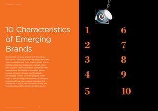 BrandZ™ Top 100 Most Valuable Global Brands 2017
5
They are usually about
technology, but not
always. Many are
technology-enabled.
4
They are about making
a proﬁt, but not only
about making a proﬁt.
3
They may not be the
ﬁrst movers, but they are
usually the best movers.
2
They attempt to
improve the consumer’s
life by removing friction.
1They often are founder-
led and purpose-driven.
8They put customer
experience ﬁrst.
6
They measure success
by the scale they
build, but also by the
difference they make.
9They punch above
their weight.
7
They attract communities;
community is almost part
of the business model.
10 They are magnets
for talent.
3 Disruption & Change Disruption & Change / EMERGING BRANDS
10 Characteristics
of Emerging
Brands
Brands that are truly original and disruptive—
that cause a business model paradigm shift—are
understandably rare. Such brands do not ﬁt into
traditional product categories. Instead, when
their success inspires imitators, categories form
around them. Examples of disruptor brands
include: Amazon, Google, and Facebook.
Increasingly brands are emerging that meet
most of the deﬁning characteristics of disruptor
brands and have tremendous impact on the
categories in which they compete. Among the
characteristics deﬁning emerging brands are:
7372
 