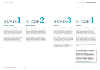 BrandZ™ Top 100 Most Valuable Global Brands 2017
Thought Leadership / PERSONALIZED RETAIL3 Thought Leadership
STAGE STAGESTAGE STAGE
Product discovery
In the age of self-service grocery there were two
ways consumers would try new products. First,
they would see it or try it via a friend, family
member, or colleague. Second, they would see
it or try it at the supermarket, decide to buy a
sample, and then try it at home. In the age of
personalized-service grocery, we can imagine
new ways emerging. The “send samples in a
box” industry has already seen some widespread
success. Companies like Birchbox and Graze
would not have existed prior to the age of
personalized grocery. Pop-up grocery stores,
sample vans, and other solutions are emerging.
Payment
Most people under the age of 40 can imagine a
cashless future. Canada may soon be the ﬁrst
country to officially stop printing cash. Kenya and
Thailand are not there yet but not due to lack of
trying. Only one in eight ﬁnancial transactions
in Sweden involves cash. As we enter the age of
personalized grocery, we can imagine a day where
technology, product scanning, and payment
merge. Amazon Go is the example that has gone
viral, where, using a phone, you can scan and pay
for your goods. However, a number of companies
are launching digital wallets and blockchain
ﬁnancial solutions. The banks and credit card
companies are likely to lead the way in this area.
Alibaba’s investments in Alipay have in a short
time made it the No. 1 form of payment in China.
Surely more innovation is on the way.
Replenishment
The old way of buying groceries has been to
check the supplies at home, make a list, go to the
store, ﬁll the basket, get home, and realize you
forgot two items. In a personalized grocery future,
companies will lock you into a subscription and the
Internet of Things will begin to help you manage
what is expiring soon and what is in short-supply,
and even how to save money on your next order.
Solutions such as Amazon Dash, which allows
brands to supply reorder buttons to households, or
Samsung’s Family Hub Refrigerator, which allows
families to receive a spoilage update, are just some
of the many solutions arriving.
Delivery
In the past, grocery shopping was linear. You
would start at home or work, go to the store, and
then bring your items home. If you had frozen
food, you would have to go home quickly or
borrow a neighbor’s freezer. The future will be
the opposite of linear. You fancy ice cream for the
weekend barbecue? Why not order it now, ask for
it to be put in a locker, and then pick it up at your
kid’s sports game on Saturday morning? Would
that ruin the surprise? Why not have the balloon
artist you hired pick it up for you, using the unique
code you provided with his pre-booked Uber ride?
Companies like DHL are already innovating in ways
that may surprise you, and they are working in
concert with leading retailers to bring the ideas to
market.
1 32 4
As we think about the future of brands
and branding, one thing is sure: As the
grocery industry transforms, we are
bound to see a wide range of satellite
industries emerge, and the brands that
carry these industries are bound to
change from what they are today into
something potentially quite different.
This will only work in partnership.
8584
 