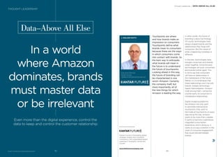Touchpoints are where
and how brands make an
impression on consumers.
Touchpoints deﬁne what
brands mean to consumers
because these are the ways
in which consumers come
into contact with brands. So
the best way to anticipate
what brands will mean in
the future is to understand
the future of touchpoints.
Looking ahead in this way,
the future of branding can
be characterized in one
word—Amazon. Certainly
the company itself, but
more importantly, all of
the new things for which
Amazon is leading the way.
BrandZ™ Top 100 Most Valuable Global Brands 2017
Data–Above All Else
In a world
where Amazon
dominates, brands
must master data
or be irrelevant
Even more than the digital experience, control the
data to keep and control the customer relationship
J. WALKER SMITH
Executive Chairman
Kantar Futures
JWalker.Smith@kantarfutures.com
In other words, the future of
branding is about technology.
Of course, technologies have
always shaped brands and the
relationships they forge with
consumers. But the nature of
what’s happening nowadays is
different.
In the past, technologies have
brought consumers and brands
closer together. Going forward,
technologies will push consumers
and brands further apart. This
is not to say that consumers
will have no relationships in
the marketplace of the future.
Rather, it is to emphasize that
these relationships won’t be with
brands. Instead, technology-
based intermediaries—Amazon
chief among them—will be the
counter-party to consumers in
marketplace relationships.
Digital shopping platforms
like Amazon not only want
to dominate transactional
touchpoints, they want to
dominate all touchpoints at every
step along the way. Amazon
wants to be more than a retailer.
It wants to become a seamlessly
integrated consumption
experience, and in doing so, it
wants to occupy a position in the
chain of consumer engagement
that would disintermediate
brands.
Thought Leadership / DATA–ABOVE ALL ELSE
THOUGHT LEADERSHIP
Kantar Futures is the leading global
strategic insights and innovation
consultancy with unparalleled global
expertise in foresights, trends and
futures.
www.thefuturescompany.com
9392
 