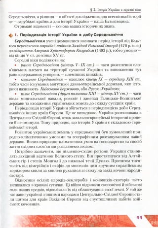 § 2. Історія України в середні віки
Середньовіччя, а різниця —в об’єкті дослідження: для всесвітньої історії
це —зарубіжні країни, а для історії України —наша Батьківщина.
Отримані відомості —основа ваших історичних знань.
ф 1. П еріодизація іс то р ії України в д обу С ередньовіччя
Середньовіччям учені домовилися називати період історії від Вели­
кого переселення народів і падіння Західної Римської імперії (476 р. н. е.)
до відкриття Америки Христофором Колумбом (1492 р.), тобто умовно —
від кінця V ст. до кінця XV ст.
Середні віки поділяють на:
• раннє Середньовіччя (кінець У-ІХ ст.) — часи розселення сло­
в’янських племен на території сучасної України та виникнення тут
ранньодержавних утворень —племінних княжінь;
• класичне Середньовіччя — охоплює кінець IX —середину XIII ст.,
тобто часи існування могутньої давньоукраїнської держави, яку істо­
рики називають Київською державою, або Руссю-Україною;
• пізнє Середньовіччя (друга половина XIII —кінець XV ст.) —часи
після монгольської навали, розквіт і занепад Галицько-Волинської
держави та входження українських земель до складу сусідніх країн.
Періодизація історії України збігається з періодизацією доби Серед­
ньовіччя інших країн Європи. Це не випадково. Україна розташована в
Центрально-Східній Європі, отож загальноєвропейські історичні проце­
си її не оминули. Тому природно, що історія України є складовою євро­
пейської історії.
Розвиток українських земель у середньовіччі був зумовлений при­
родно-кліматичними умовами та географічним розташуванням нашої
держави. Вплив природно-кліматичних умов на господарство та спосіб
життя східних слов’ян ми розглянемо згодом.
Потрібно зазначити, що південно-східні регіони України станов­
лять західний відтинок Великого степу. Він простягнувся від Алтай­
ських гір і степів Монголії до нижньої течії Дунаю. Протягом тися­
чоліть від кімерійців і скіфів до монголів цим зручним євразійським
коридором хвиля за хвилею рухалися зі сходу на захід кочові народи-
скотарі.
Відносини осілих народів-землеробів і кочовиків-скотарів часто
виливалися в криваві сутички. Ці війни підривали економічні й військові
сили наших предків, відволікали їх від облаштування своєї землі. У той же
час давні українці з іншими народами Центрально-Східної Європи ста­
ли щитом для країн Західної Європи від спустошливих набігів азій­
ських кочовиків.
 