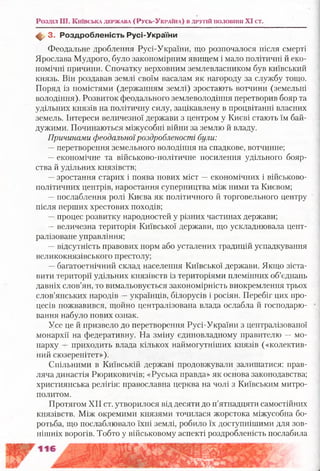 Розділ Щ. Київська держава (Р усь-Україна) в другій половіпп XI ст.
ф 3. Р оздробленість Русі-України
Феодальне дроблення Русі-України, що розпочалося після смерті
Ярослава Мудрого, було закономірним явищем і мало політичні й еко­
номічні причини. Спочатку верховним землевласником був київський
князь. Він роздавав землі своїм васалам як нагороду за службу тощо.
Поряд із помістями (держанням землі) зростають вотчини (земельні
володіння). Розвиток феодального землеволодіння перетворив бояр та
удільних князів на політичну силу, зацікавлену в процвітанні власних
земель. Інтереси величезної держави з центром у Києві стають їм бай­
дужими. Починаються міжусобні війни за землю й владу.
Причинами феодальноїроздробленості були:
— перетворення земельного володіння на спадкове, вотчинне;
—економічне та військово-політичне посилення удільного бояр­
ства й удільних князівств;
—зростання старих і поява нових міст —економічних і військово-
політичних центрів, наростання суперництва між ними та Києвом;
—послаблення ролі Києва як політичного й торговельного центру
після перших хрестових походів;
—процес розвитку народностей у різних частинах держави;
—величезна територія Київської держави, що ускладнювала цент­
ралізоване управління;
—відсутність правових норм або усталених традицій успадкування
великокнязівського престолу;
—багатоетнічний склад населення Київської держави. Якщо зіста­
вити території удільних князівств із територіями племінних об’єднань
давніх слов’ян, то вимальовується закономірність виокремлення трьох
слов’янських народів —українців, білорусів і росіян. Перебіг цих про­
цесів пожвавився, щойно централізована влада ослабла й господарю­
вання набуло нових ознак.
Усе це й призвело до перетворення Русі-України з централізованої
монархії на федеративну. На зміну єдиновладному правителю —мо­
нарху —приходить влада кількох наймогутніших князів («колектив­
ний сюзеренітет»).
Спільними в Київській державі продовжували залишатися: прав­
ляча династія Рюриковичів; «Руська правда» як основа законодавства;
християнська релігія: православна церква на чолі з Київським митро­
политом.
Протягом XII ст. утворилося від десяти до п’ятнадцяти самостійних
князівств. Між окремими князями точилася жорстока міжусобна бо­
ротьба, що послаблювало їхні землі, робило їх доступнішими для зов­
нішніх ворогів. Тобто у військовому аспекті роздробленість послабила
 