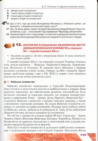 § 13. Політичне й соціально-економічне життя.
А обидві ПОДІЇ стосуються
Б тільки перша подія стосується
В тільки друга подія стосується
Г жодна з подій не стосується
0. Що з того, про що каже Володимир Мономах у «Повчанні дітям», ви
врахуєте, створюючи власний кодекс честі?
11*. Що, на вашу думку, серед наслідків феодальної роздробленості було по­
зитивним, а що — негативним? Що переважає? Відповідь обґрунтуйте.
12. Проаналізуйте текст параграфа, історичного джерела й визначте риси
характеру Володимира Мономаха як людини й політичного лідера.
^ § 1 3 . ПОЛІТИЧНЕ Й СОЦІАЛЬНО-ЕКОНОМІЧНЕ ЖИТТЯ
ДАВНЬОУКРАЇНСЬКИХ КНЯЗІВСТВ у середині
XII — першій половині XIII ст.
• Покажіть на карті (с. 56) або в історичному атласі, де жили племена по­
лян, сіверян, дулібів.
У першій половині XII ст. на території сучасної України існувало
п’ять земель-князівств — Київське, Чернігово-Сіверське, Переяслав­
ське, Волинське та Галицьке. їх кордони часто збігалися з межами
колишніх племінних союзів полян, сіверян, дулібів і хорватів. Проте
процес дроблення тривав, і вже у ХІІ-ХІН ст. кожне з цих князівств
поділялося на ще менші князівські уділи.
ф 1. Київське князівство
Київське князівство знаходилося в Середній Наддніпрянщині.
Землі лісової та лісостепової зони були найбагатшими в державі. Крім
родючого чорнозему, що забезпечував розвиток землеробства, було
достатньо деревини та корисних копалин, які широко використову­
вались у ремісництві. Річки —Дніпро, Десна, Прип’ять, Південний Буг —
з’єднували Київське князівство з іншими землями держави, а також
з іноземними торговими ринками. На півдні Київське князівство ме­
жувало із землями половців-кочівників. Половці часто робили набіги
на Київську землю, грабували й руйнували її. Тому були побудовані
оборонні системи, які мали захищати від кочівників.
На той час у князівстві існувало майже 80 міст. Серед них —Канів,
Черкаси, Овруч, Житомир, Вишгород, Білгород, Чорнобиль, Мозир та ін.
Великі міста, як правило, знаходились у лісостеповій зоні, а вздовж пів­
денних кордонів будували міста-фортеці.
Київ був столицею князівства й залишався найбільшим економіч­
ним і культурним центром усієї Східної Європи. Населення Києва
 