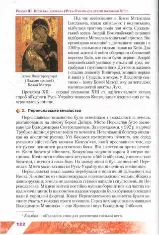 Розділ III. К и їв с ь к а д е р ж а в а (Р у с ь -У к р а їн а ) в д р у гій п о л о в и н і XI ст.
Під час князювання в Києві Мстислава
Ізяславича, князя київського і волинського,
відбулася трагічна подія для міста. Суздаль­
ський князь Андрій Боголюбський вирішив
відібрати в Мстислава київський престол. Він
організував коаліцію1з дванадцяти князів і в
1169 р. спільними силами напав на Київ. Два
місяці жителі й воїни обороняли обложений
ворогом Київ, але сили були нерівні. Андрій
Боголюбський увійшов у стольний град, по­
грабував і спустошив його. До того ж захопив
і спалив дощенту Вишгород, знищив церкви
й вивіз у Суздаль, а згодом у Владимир свя­
тиню —ікону Божої Матері, яку, за легендою,
написав святий апостол Лука.
Протягом XII — першої половини XIII ст. здійснювалися кілька
спроб об’єднати Русь-Україну навколо Києва, однак жодна з них не за­
вершилась успішно.
Ф 2. П ереяславське князівство
Переяславське князівство було невеликим і складалось із земель,
розташованих на лівому березі Дніпра. Місто Переяслав було засно­
ване ще Володимиром Святославичем. За переказами, у 992 р. на річці
Трубіж зійшлися руські воїни та печеніги. Печенізький богатир викли­
кав на поєдинок русина. Усі боялися кремезного печеніга, але серед
руського війська був киянин Кожум’яка, який прославився тим, що
міг рукою зупинити розлюченого бика. Він і виступив проти печені­
га. Коли богатирі зійшлися, Кожум’яка задушив ворога й виграв по­
єдинок. Кочівники побоялися вступати в бій із військом, у якого є такі
богатирі, і втекли з поля бою. На цьому місці й був заснований Пере­
яслав. Місто мало захищати Русь-Україну від південних кочівників.
Переяславські землі здавна перебували в політичній залежності від
Києва. Князівство на півдні межувало з половецькими степами. Жодна з
давньоруських земель не зазнавала стільки нападів і спустошень, як Пе­
реяславська. Місцеві жителі постійно мусили боронитися від частих на­
падів кочівників. Із цією метою вздовж кордонів було збудовано земляні
вали й укріплені фортеці. Князі Переяславського князівства брали ак­
тивну участь у походах проти половців. Серед них вирізнялися нащадки
Володимира Мономаха —син Ярополк і внук Володимир Глібович.
Ікона Вишгородської
(Владимирської)
Божої Матері
1Коаліція — об’єднання, союз для досягнення спільної мети.
 