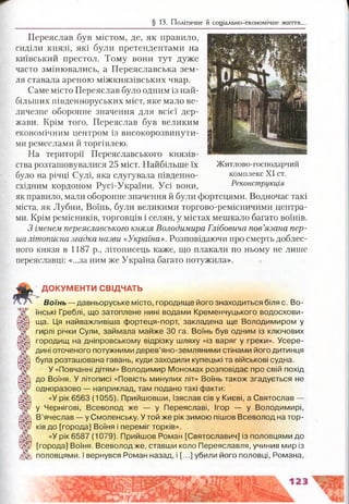 § 13. Політичне й соціально-економічне життя.
Переяслав був містом, де, як правило,
сиділи князі, які були претендентами на
київський престол. Тому вони тут дуже
часто змінювались, а Переяславська зем­
ля ставала ареною міжкнязівських чвар.
Саме місто Переяслав було одним із най­
більших південноруських міст, яке мало ве­
личезне оборонне значення для всієї дер­
жави. Крім того, Переяслав був великим
економічним центром із високорозвинути-
ми ремеслами й торгівлею.
На території Переяславського князів­
ства розташовувалися 25 міст. Найбільше їх Житлово-господарчий
було на річці Сулі, яка слугувала південно- комплекс XI ст.
східним кордоном Русі-України. Усі вони, Реконструкція
як правило, мали оборонне значення й були фортецями. Водночас такі
міста, як Лубни, Воїнь, були великими торгово-ремісничими центра­
ми. Крім ремісників, торговців і селян, у містах мешкало багато воїнів.
З іменем переяславського князя Володимира Глібовича пов’язана пер­
шалітописна згадка назви «Україна». Розповідаючи про смерть доблес­
ного князя в 1187 р., літописець каже, що плакали по ньому не лише
переяславці: «...за ним же Україна багато потужила».
ДОКУМЕНТИ СВІДЧАТЬ
Воїнь — давньоруське місто, городище його знаходиться біля с. Во­
їнські Греблі, що затоплене нині водами Кременчуцького водосхови­
ща. Ця найважливіша фортеця-порт, закладена ще Володимиром у
гирлі річки Сули, займала майже ЗО га. Воїнь був одним із ключових
городищ на дніпровському відрізку шляху «із варяг у греки». Усере­
дині оточеного потужними дерев’яно-земляними стінами його дитинця
була розташована гавань, куди заходили купецькі та військові судна.
У «Повчанні дітям» Володимир Мономах розповідає про свій похід
до Воїня. У літописі «Повість минулих літ» Воїнь також згадується не
одноразово — наприклад, там подано такі факти:
«У рік 6563 (1055). Прийшовши, Ізяслав сів у Києві, а Святослав —
у Чернігові, Всеволод же — у Переяславі, Ігор — у Володимирі,
В’ячеслав — у Смоленську. У той же рік зимою пішов Всеволод на тор-
ків до [города] Воїня і переміг торків».
«У рік 6587 (1079). Прийшов Роман [Святославич] із половцями до
[города] Воїня. Всеволодже, ставши коло Переяславля, учинив мир із
половцями. І вернувся Роман назад, і [...] убили його половці, Романа,
 