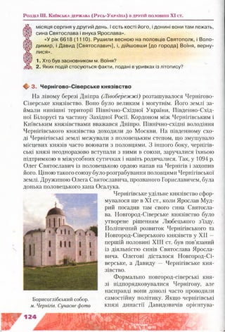 Розділ Ш . К и їв с ьк а д е рж а в а (Русь-Ук р а їн а ) в д р у гій п о л о в ш а XI сг.
/Ж , місяця серпня у другий день. І єсть кості його, і донині вони там лежать,
щ р сина Святослава і внука Ярослава».
«У рік 6618 (1110). Рушили весною на половців Святополк, і Воло-
(Зй) димир, і Давид [Святославич], і, дійшовши [до города] Воїня, верну-
'Ж лися».
1. Хто був засновником м. Воїня?
2. Яких подій стосуються факти, подані в уривках із літопису?
♦ 3 . Ч ернігово-С іверське князівство
На лівому березі Дніпра (Лівобережжі) розташувалося Чернігово-
Сіверське князівство. Воно було великим і могутнім. Його землі за­
ймали нинішні території Північно-Східної України, Південно-Схід­
ної Білорусі та частину Західної Росії. Кордоном між Чернігівським і
Київським князівствами вважався Дніпро. Північно-східні володіння
Чернігівського князівства доходили до Москви. На південному схо­
ді Чернігівські землі межували з половецьким степом, що змушувало
місцевих князів часто воювати з половцями. З іншого боку, чернігів­
ські князі неодноразово вступали з ними в союзи, заручалися їхньою
підтримкою в міжусобних сутичках і навіть родичалися. Так, у 1094 р.
Олег Святославич із половецькою ордою напав на Чернігів і захопив
його. Ціною такого союзу було розграбування половцями Чернігівської
землі. Дружиною Олега Святославича, прозваного Гориславичем, була
донька половецького хана Осалука.
Чернігівське удільне князівство сфор­
мувалося ще в XI ст., коли Ярослав Муд­
рий посадив там свого сина Святосла­
ва. Новгород-Сіверське князівство було
утворене рішенням Любецького з’їзду.
Політичний розвиток Чернігівського та
Новгород-Сіверського князівств у XII —
першій половині XIII ст. був пов’язаний
із діяльністю синів Святослава Яросла-
вича. Олегові дісталося Новгород-Сі­
верське, а Давиду — Чернігівське кня­
зівство.
Формально новгород-сіверські кня­
зі підпорядковувалися Чернігову, але
насправді вони доволі часто проводили
Борисоглібський собор. самостійну політику. Якщо чернігівські
м. Чернігів. Сучасне фото князі династії Давидовичів орієнтува­
 