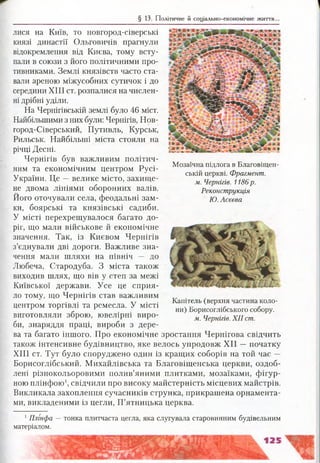 § 13. Політичне й соціально-економічне життя.
Мозаїчна підлога в Благовіщен­
ській церкві. Фрагмент,
м. Чернігів. 1186р.
Реконструкція
Ю. Асєєва
лися на Київ, то новгород-сіверські
князі династії Ольговичів прагнули
відокремлення від Києва, тому всту­
пали в союзи з його політичними про­
тивниками. Землі князівств часто ста­
вали ареною міжусобних сутичок і до
середини XIII ст. розпалися на числен­
ні дрібні уділи.
На Чернігівській землі було 46 міст.
Найбільшими з них були: Чернігів, Нов­
город*Сіверський, Путивль, Курськ,
Рильськ. Найбільші міста стояли на
річці Десні.
Чернігів був важливим політич­
ним та економічним центром Русі-
України. Це —велике місто, захище­
не двома лініями оборонних валів.
Його оточували села, феодальні зам­
ки, боярські та князівські садиби.
У місті перехрещувалося багато до­
ріг, що мали військове й економічне
значення. Так, із Києвом Чернігів
з’єднували дві дороги. Важливе зна­
чення мали шляхи на північ — до
Любеча, Стародуба. З міста також
виходив шлях, що вів у степ за межі
Київської держави. Усе це сприя­
ло тому, що Чернігів став важливим
центром торгівлі та ремесла. У місті
виготовляли зброю, ювелірні виро­
би, знаряддя праці, вироби з дере­
ва та багато іншого. Про економічне зростання Чернігова свідчить
також інтенсивне будівництво, яке велось упродовж XII —початку
XIII ст. Тут було споруджено один із кращих соборів на той час —
Борисоглібський. Михайлівська та Благовіщенська церкви, оздоб­
лені різнокольоровими полив’яними плитками, мозаїками, фігур­
ною плінфою1, свідчили про високу майстерність місцевих майстрів.
Викликала захоплення сучасників струнка, прикрашена орнамента­
ми, викладеними із цегли, П’ятницька церква.
Капітель (верхня частина коло­
ни) Борисоглібського собору.
м. Чернігів. XII ст.
1Плі'нфа — тонка плитчаста цегла, яка слугувала старовинним будівельним
матеріалом.
 