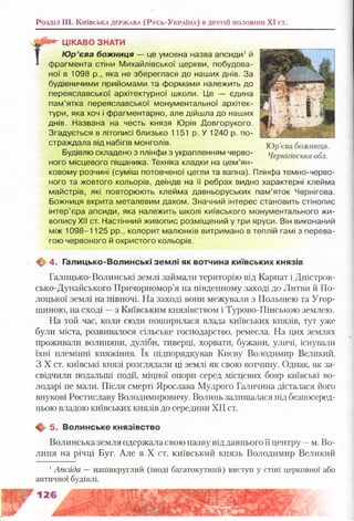 Розділ III. К и їв с ь к а д е р ж а в а (Р у с ь -У к р а ін а ) в д р у г ій половині XI ст.
Г **“ ЦІКАВО ЗНАТИ
Ю р’єва божниця — це умовна назва апсиди1й
фрагмента стіни Михайлівської церкви, побудова­
ної в 1098 р., яка не збереглася до наших днів. За
будівничими прийомами та формами належить до
переяславської архітектурної школи. Це — єдина
пам’ятка переяславської монументальної архітек­
тури, яка хоч і фрагментарно, але дійшла до наших
днів. Названа на честь князя Юрія Довгорукого.
Згадується в літописі близько 1151 р. У 1240 р. по­
страждала від набігів монголів.
Будівлю складено з плінфи з украпленням черво­
ного місцевого піщаника. Техніка кладки на цем’ян­
ковому розчині (суміш потовченої цегли та вапна). Плінфа темно-черво-
ного та жовтого кольорів, деінде на її ребрах видно характерні клейма
майстрів, які повторюють клейма давньоруських пам’яток Чернігова.
Божниця вкрита металевим дахом. Значний інтерес становить стінопис
інтер’єра апсиди, яка належить школі київського монументального жи­
вопису ХІІ ст. Настінний живопис розміщений у три яруси. Він виконаний
між 1098-1125 рр., колорит малюнків витримано в теплій гамі з перева­
гою червоного й охристого кольорів.
. <ф> 4. Галицько-Волинські зем лі як вотчина київських князів
Галицько-Волинські землі займали територію від Карпат і Дністров­
сько-Дунайського Причорномор’я на південному заході до Литви й По­
лоцької землі на півночі. На заході вони межували з Польщею та Угор­
щиною, на сході —з Київським князівством і Турово-Пінською землею.
На той час, коли сюди поширилася влада київських князів, тут уже
були міста, розвивалося сільське господарство, ремесла. На цих землях
проживали волиняни, дуліби, тиверці, хорвати, бужани, уличі, існували
їхні племінні княжіння. їх підпорядкував Києву Володимир Великий.
З X ст. київські князі розглядали ці землі як свою вотчину. Однак, як за­
свідчили подальші події, міцної опори серед місцевих бояр київські во­
лодарі не мали. Після смерті Ярослава Мудрого Галичина дісталася його
внукові Ростиславу Володимировичу. Волинь залишалася під безпосеред­
ньою владою київських князів до середини XII ст.
■ф- 5. Волинське князівство
Волинська земля одержала свою назву від давнього її центру —м. Во-
линя на річці Буг. Але в X ст. київський князь Володимир Великий
1Апсйда —напівкруглий (іноді багатокутний) виступ у стіні церковної або
античної будівлі.
 