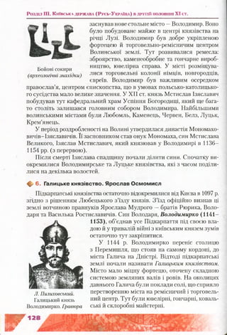 Роздал Ш. Ки ївс ь к ад е р ж а в а ( Р у сь- Ук ра їн а ) в д р у п й п о л о в и н і XI ст.
заснував нове стольне місто —Володимир. Воно
було побудоване майже в центрі князівства на
річці Лузі. Володимир був добре укріпленою
фортецею й торговельно-ремісничим центром
Волинської землі. Тут розвивалися ремесла:
зброярство, каменеобробне та гончарне вироб-
„ . ництво, ювелірна справа. У місті розміщува-Боиові сокири ґ г ^ •’
(археологічні знахідки) лися торговельні колони німців, новгородців,
євреїв. Володимир був важливим осередком
православ’я, центром єпископства, що в умовах польсько-католицько-
го сусідства мало велике значення. У XII ст. князь Мстислав Ізяславич
побудував тут кафедральний храм Успіння Богородиці, який ще бага­
то століть залишався головним собором Володимира. Найбільшими
волинськими містами були Любомль, Каменець, Червен, Белз, Луцьк,
Крем’янець.
У період роздробленості на Волині утвердилася династія Мономахо-
вичів-Ізяславичів. Її засновником став онук Мономаха, син Мстислава
Великого, Ізяслав Мстиславич, який князював у Володимирі в 1136—
1154 рр. (з перервою).
Після смерті Ізяслава спадщину почали ділити сини. Спочатку ви­
окремилися Володимирське та Луцьке князівства, які з часом поділи­
лися на декілька волостей.
Щґ 6. Галицьке князівство. Я рослав О см ом исл
Підкарпатські князівства остаточно відокремилися від Києва в 1097 р.
згідно з рішенням Любецького з’їзду князів. З’їзд офіційно визнав ці
землі вотчиною правнуків Ярослава Мудрого —братів Рюрика, Воло­
даря та Василька Ростиславичів. Син Володаря, Володимирко (1141-
1153), об’єднав усе Підкарпаття під своєю вла­
дою й у тривалій війні з київським князем зумів
остаточно тут закріпитися.
У 1144 р. Володимирко переніс столицю
з Перемишля, що стояв на самому кордоні, до
міста Галича на Дністрі. Відтоді підкарпатські
землі почали називати Галицьким князівством.
Місто мало міцну фортецю, оточену складною
системою земляних валів і ровів. На околицях
давнього Галича були поклади солі, що сприяло
перетворенню міста на ремісничий і торговель­
ний центр. Тут були ювелірні, гончарні, коваль­
ські й склоробні майстерні.
Г
Л. Пилиховський.
Галицький князь
Володимирко. Гравюра
 