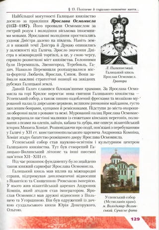 § 13. Політичне й соціально-економічне життя..
Найбільшої могутності Галицьке князівство
досягло за правління Ярослава Осмомисла
(1153-1187). Його прозвали Осмомислом за
гострий розум і володіння вісьмома іноземни­
ми мовами. Ярославові володіння простягались
уздовж Дністра далеко на південь. Навіть зем­
лі в нижній течії Дністра й Дунаю опинились
у залежності від Галича. Зросло значення Дні­
стра в міжнародній торгівлі, а це, у свою чергу,
сприяло розвиткові міст князівства. Головними
були Перемишль, Звенигород, Теребовль, Га­
лич. Навколо Перемишля розташувалися міс-
та-фортеці Любачів, Ярослав, Сянок. Вони за­
ймали важливі стратегічні позиції на західних
рубежах Галицької землі.
Давній Галич славився білокам’яними храмами. За Ярослава Осмо­
мисла на горі Крилос виростає нова святиня Галицького князівства —
Успенський собор, а також пишно оздоблений фресками та мозаїкою му-'
рований палац із двірською церквою, великим ринковим майданом, густо
заселеним боярами, купцями й ремісниками. Підступи до міста охороня­
ли оборонні вали з ровами та вежі. Мурований палац Ярослава Осмомис­
ла прикрашали настінні малюнки із сюжетами кінських перегонів, полю­
вання з псами на оленів, зайців, кабана та зубра, яке описує візантійський
історик Микита Хоніат. Розповідаючи про події, пов’язані з перебуванням
у Галичі у XII ст. константинопольського царевича Андроника Комніна,
Хоніат згадує багатство розкішного двору Ярослава Осмомисла.
Успенський собор став науково-освітнім і культурним центром
Галицького князівства. Тут був створений Га­
лицько-Волинський літопис та інші писемні
пам’ятки ХІІ-ХІІІ ст.
Під час розкопок фундаменту було знайдено
також княжий саркофаг Ярослава Осмомисла.
Галицький князь мав вплив на міжнародні
справи, підтримував дипломатичні відносини
з Візантією та Священною Римською імперією.
У нього жив візантійський царевич Андроник
Комнін, який згодом став імператором. Яро­
слав Осмомисл мав дружні відносини з Поль­
щею та Угорщиною. Він був одружений із доч­
кою суздальського князя Юрія Довгорукого,
Ольгою.
Успенський собор
(Мстиславів храм).
м. Володимир-Волин­
ський. Сучасне фото
Л. Пилиховський.
Галицький князь
Ярослав Осмомисл.
Гравюра
 
