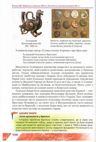Розділ III. К и їв с ь к а д е р ж а в а (Р у с ь -У к р а їн а ) в д р у г ій п о л о в и н і XI ст.
Галицький
бронзовий водолій.
Х ІІ-Х ІІІ ст.
Монети, знайдені на території давнього
Галича: арабські срібні дирхеми, чеські,
візантійські, римські й угорські
З повагою каже автор «Слова о полку Ігоревім» про Ярослава:
Галицький Осмомисле Ярославе!
Високо сидиш ти на своїм золотокованім престолі,
Підперши гори угорські своїми залізними військами,
Заступивши королеві дорогу, зачинивши ворота на Дунаї...
Могутність Галицького князівства опиралася на розвинуте земле­
робство, торгівлю, майстерність ремісників, зосереджених у багатьох
містах. Однак найважливішою галуззю економіки, яка приносила
величезні прибутки князям і боярам, було добування й продаж солі.
Окрім того, через Галицьку землю проходили міжнародні торговельні
шляхи із Західної Європи до Києва й далі на Схід, а також із Сканди­
навії та Прибалтики на Балкани, до Константинополя. Мито, узяте з
купців, також ішло до княжої казни та боярських комор.
Галицькі бояри були нащадками правлячої верстви Хорватії —пле­
мінного княжіння, яке підкорив Володимир Великий. Вони залиша­
лися найбагатшими й наймогутнішими в Русі-Україні. їхнє економіч­
не становище часто визначало незалежну політику щодо свого князя.
Ярославу Осмомислу, як свого часу й Володимиркові, часто доводи­
лося вести боротьбу з місцевим боярством, яке не хотіло миритись із
втратою свого впливу на державні справи.
Історики протягом багатьох століть сперечалися, де ж саме зна­
ходився Успенський собор, адже в самому місті Галичі не було жодних
ознак цієї видатної архітектурної пам’ятки. І лише в 1930-х роках архе­
ологи досягли величезного успіху: відкрили фундамент Успенського со­
бору поблизу сучасного Галича — у селі Крилосі.
ЦІКАВО ЗНАТИ
Успіх археологів у Крилосі
 
