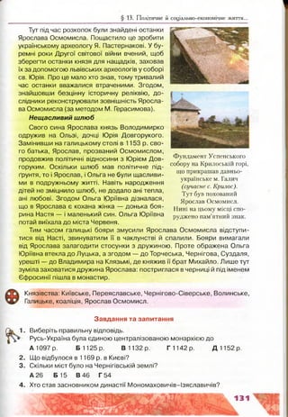 § 13. Політичне й соціально-економічне життя...
Тут під час розкопок були знайдені останки
Ярослава Осмомисла. Пощастило це зробити
українському археологу Я. Пастернакові. У бу­
ремні роки Другої світової війни вчений, щоб
зберегти останки князя для нащадків, заховав
їх за допомогою львівських археологів у соборі
св. Юрія. Про це мало хто знав, тому тривалий
час останки вважалися втраченими. Згодом,
знайшовши безцінну історичну реліквію, до­
слідники реконструювали зовнішність Яросла­
ва Осмомисла (за методом М. Герасимова).
Нещасливий шлюб
Свого сина Ярослава князь Володимирко
одружив на Ользі, дочці Юрія Довгорукого.
Замінивши на галицькому столі в 1153 р. сво­
го батька, Ярослав, прозваний Осмомислом,
продовжив політичні відносини з Юрієм Дов­
горуким. Оскільки шлюб мав політичне під­
ґрунтя, то і Ярослав, і Ольга не були щасливи­
ми в подружньому житті. Навіть народження
дітей не зміцнило шлюб, не додало ані тепла,
ані любові. Згодом Ольга Юріївна дізналася,
що в Ярослава є кохана жінка — донька боя­
рина Настя — і маленький син. Ольга Юріївна
ІЙЬ
Фундамент Успенського
собору на Крилоській горі,
що прикрашав давньо­
українське м. Галич
(сучасне с. Крилос).
Тут був похований
Ярослав Осмомисл.
Нині на цьому місці спо­
руджено пам’ятний знак.
потай виїхала до міста Червеня.
Тим часом галицькі бояри змусили Ярослава Осмомисла відступи­
тися від Насті, звинуватили її в чаклунстві й спалили. Бояри вимагали
від Ярослава залагодити стосунки з дружиною. Проте ображена Ольга
Юріївна втекла до Луцька, а згодом — до Торчеська, Чернігова, Суздаля,
урешті — до Владимира на Клязьмі, де княжив її брат Михайло. Лише тут
зуміла заховатися дружина Ярослава: постриглася в черниці й під іменем
Єфросинії пішла в монастир.
Князівства: Київське, Переяславське, Чернігово-Сіверське, Волинське,
Галицьке, коаліція, Ярослав Осмомисл.
Завдання та запитання
Виберіть правильну відповідь.
Русь-Україна була єдиною централізованою монархією до
А 1097 р. Б 1125 р. В 1132 р. Г 1142 р. Д 1152 р.
2. Що відбулося в 1169 р. в Києві?
3. Скільки міст було на Чернігівській землі?
А 26 Б 15 В 46 Г 54
4. Хто став засновником династії Мономаховичів-Ізяславичів?
— — — k « 9 *
---------------
•4
 