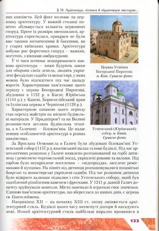 § 14. Архітектура, літописи й образотворче мистецтво.
них князівств. Цей факт впливає на цер­
ковну архітектуру. У кожній столиці по­
мітно збільшується кількість церковних
споруд. Проте їх розміри зменшилися, ар­
хітектура спростилася, прикраси не були
вже такими витонченими й багатими, як
у старих київських храмах. Архітектура
набуває рис фортечних споруд —важких,
могутніх, з вікнами-амбразурами.
У ті часи починає поширюватися зам­
кова архітектура — князі будують замки
для оборони своїх земель, зводять укріп­
лені феодальні садиби та монастирі, у яких
можна було відсидітися під час нападу
ворогів. Характерними пам’ятками цього
періоду є церква Богородиці Пирогощі,
збудована в 1132 р. в Києві; Юріївська
(1144 р.) у Каневі, Борисоглібський храм
та Іллінська церква в Чернігові (1128 р.).
Характерною ознакою цього періоду
став перехід майстрів на місцеві будівель­
ні матеріали. У Придніпров’ї та на Волині
розвивається цегляна будівельна техні­
ка, а в Галичині — білокам’яна. Це надає
певних особливостей архітектурі в різних
князівствах.
За Ярослава Осмомисла в Галичі були збудовані білокам’яні Ус­
пенський собор (1157 р.), князівський палац та інші будівлі. Під час ар­
хеологічних розкопок у Галичі виявлено розташований на горбі дити­
нець і ремісничо-торговельний посад, укріплені ровами та валами. Під
горбом було неукріплене поселення — «підгороддя», заселене реміс­
никами й купцями. На північ від дитинця розташовувалися позаміські
боярські та монастирські укріплені садиби. Під час розкопок дитинця
було відкрито залишки підвалин і стін Успенського собору, який був
оздоблений різьбленим каменем і фресками. У 1241 р. давній Галич до­
щенту зруйнували монголи. Місто занепало й втратило своє значення.
Єдиною пам’яткою архітектури, що збереглася до наших днів, є церква
св. Пантелеймона.
Наприкінці XII — на початку XIII ст. знову змінюється архі­
тектурний стиль. Будівлі цього часу витягнуті догори й нагадують
вежі. Новий архітектурний стиль найбільш виразно проявився в
Церква Успіння
Богородиці Пирогощі.
м. Київ. Сучасне фото
Успенський (Юріївський)
собор, м. Канів.
Сучасне фото
 