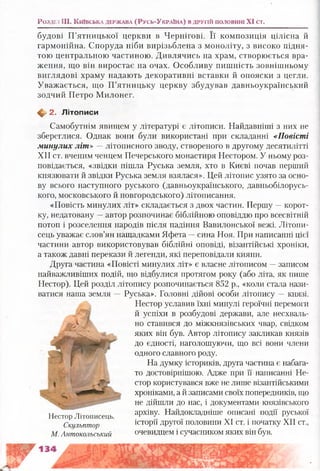 будові П’ятницької церкви в Чернігові. Її композиція цілісна й
гармонійна. Споруда ніби вирізьблена з моноліту, з високо підня­
тою центральною частиною. Дивлячись на храм, створюється вра­
ження, що він виростає на очах. Особливу пишність зовнішньому
виглядові храму надають декоративні вставки й опояски з цегли.
Уважається, що П’ятницьку церкву збудував давньоукраїнський
зодчий Петро Милонег.
^ 2. Л ітописи
Самобутнім явищем у літературі є літописи. Найдавніші з них не
збереглися. Однак вони були використані при складанні «Повісті
минулих літ » —літописного зводу, створеного в другому десятилітті
XII ст. вченим ченцем Печерського монастиря Нестором. У ньому роз­
повідається, «звідки пішла Руська земля, хто в Києві почав перший
князювати й звідки Руська земля взялася». Цей літопис узято за осно­
ву всього наступного руського (давньоукраїнського, давньобілорусь-
кого, московського й новгородського) літописання.
«Повість минулих літ» складається з двох частин. Першу —корот­
ку, недатовану —автор розпочинає біблійною оповіддю про всесвітній
потоп і розселення народів після падіння Вавилонської вежі. Літопи­
сець уважає слов’ян нащадками Яфета —сина Ноя. При написанні цієї
частини автор використовував біблійні оповіді, візантійські хроніки,
а також давні перекази й легенди, які переповідали кияни.
Друга частина «Повісті минулих літ» є власне літописом —записом
найважливіших подій, що відбулися протягом року (або літа, як пише
Нестор). Цей розділ літопису розпочинається 852 р., «коли стала нази­
ватися наша земля — Руська». Головні дійові особи літопису —князі.
Нестор уславив їхні минулі героїчні перемоги
й успіхи в розбудові держави, але несхваль­
но ставився до міжкнязівських чвар, свідком
яких він був. Автор літопису закликав князів
до єдності, наголошуючи, що всі вони члени
одного славного роду.
На думку істориків, друга частина є набага­
то достовірнішою. Адже при її написанні Не­
стор користувався вже не лише візантійськими
хроніками, а й записами своїх попередників, що
не дійшли до нас, і документами князівського
тт ,т. архіву. Найдокладніше описані події руськоїНестор Літописець. г ^
Скульптор історії другої половини XI ст. і початку XII ст.,
М. Антокольський очевидцем і сучасником яких він був.
Розділ III. К ш в с ьк а д е рж а в а ( Р у сь-У к р а ш а ) в д р у г ій п о л о в и н і XI ст.
 