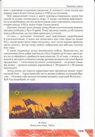Практичне заняття
воно є важливим історичним джерелом. У літописі є лише згадка про
поразку князя Ігоря Святославича в 1185 р. від половців.
Цей драматичний епізод у житті новгород-сіверського князя був
узятий за основу літературного твору. У ньому з великою майстерніс­
тю та подробицями, які могли бути відомі лише учасникові, викладено
історію походу 1185 р. князя Ігоря Святославича.
Причину невдачі цього походу автор убачає в нескінченних міжкня-
зівських усобицях у Русі-Україні. Тому закликає князів до об’єднання
перед небезпекою, що постійно приходить із степів.
«Слово...» доповнює літописні дані важливими подробицями
й узагальненнями. З нього ми дізнаємося про стан справ на півдні
Русі, «коли рідко орачі перегукувались, зате часто ворони крякали,
трупи ділячи». Автор твору описує озброєння, рух війська, тактику
бою тощо.
У поемі згадуються деталі князівського побуту. Виявляється, що
язичницьких богів добре пам’ятали в Русі-Україні ще й через двісті ро­
ків після офіційного прийняття християнства. Зі «Слова...» можна до­
відатися, що в разі успішного походу русинів на ворога численні бранці
продавалися —«невільниці по ногаті, а невільники —по різані» {нога­
та, різана —грошові одиниці; дорівнювали 1/20 гривни й 1/50 гривни
відповідно).
Автор поеми дає короткі характеристики-прізвиська князів: черні­
гівський Олег —Гориславич (бо часто затівав усобиці), галицький Яро­
слав —Осмомисл (бо володів вісьмома мовами), курський Всеволод —
Буй-Тур (хоробрий, як тур).
М. Реріх.
Похід княз Ігоря. 1942 р.
 