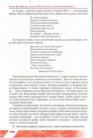 Розділ III. К и їв с ь к а д е р ж а в а (Р у с ь -У к р а їн а ) в д р у г ій п о л о в и н і XI ст.
Із «Слова...» можемо судити, що Русь-Україна XII ст. —землеробська
країна. Навіть зображення бою подається у формі опису жнив і молотьби:
Не снопи кладуть... —
Кладуть голови молодецькі,
Молотять ціпами булатними,
Стелять на току життя,
Одвівають душу від тіла.
Береги криваві...
Не добром —збіжжям засіяні, —
Засіяні кістьми синів руських...
Зі сторінок поеми лунає політичний заклик до єдності князів у бо­
ротьбі проти спільного ворога:
Ярославе і всі внуки Всеславові!
Преклоніть ви свої корогви,
Укладіте в піхви мечі оганьблені,
Втратили бо ви дідівську славу!
Ви своїми чварами
Зачали наводити невірних
На землю Руську,...
...Через лихі усобиці
Від землі Половецької!
(Переклад М. Рильського)
Поема перекладена багатьма мовами світу. З давніх-давен її переспі­
вували й перекладали українські письменники... Про неї написано без­
ліч досліджень. А ось авторство самого «Слова о полку Ігоревім» досі не
встановлене, хоча версій є кілька. Автором називають то боярина Пет­
ра Бориславича, то самого новгород-сіверського князя, то Володими­
ра —сина галицького князя Ярослава Осмомисла... Остання версія має
певний сенс: Володимир справді був поетично обдарованою людиною,
уважав себе учнем давньоруського співця Бояна, здобув добру освіту,
коло його інтересів було широким. До того ж був братом Ярославни —
дружини князя Ігоря.
Стрункість композиції, насиченість поетикою, переходи ритмізова­
ної прози в неритмізовані частини тексту, яскраво змальовані образи
Ігоря, інших персонажів, уведення в дійові особи навколишньої приро­
ди, яка співчуває русинам, використання міфологічних явищ і картин,
народної символіки —усе це робить «Слово о полку Ігоревім» твором
високої художньої проби, який уважають шедевром і давньоукраїн­
ської, і світової літератур.
2. Прочитайте рубрику «Цікаво знати» і дайте відповіді на запитання.
 