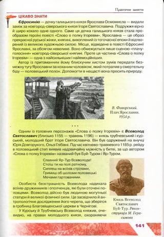 Практичне заняття
вс* ЦІКАВО ЗНАТИ
Єфросинію — дочку галицького князя Ярослава Осмомисла — видали
заміж за новгород-сіверського князя Ігоря Святославича. Подружжя вірно
й щиро кохало одне одного. Саме ця дочка галицького князя стала про­
образом героїні повісті «Слово о полку Ігоревім». Ярославна — це образ
прекрасної руської жінки, княгині, вихоплений із тогочасної епохи й відтво­
рений із великою художньою силою. Місце, відведене в повісті Єфросинії
Ярославні, за обсягом невелике. Воно обмежується лише сценою «плачу-
голосіння» новгород-сіверської княгині. Проте ця частина «Слова о полку
Ігоревім» — одна з найсильніших і найемоційніших.
Автор із притаманним йому блискучим хистом зумів передати без­
межну тугу Ярославни за коханим чоловіком, який потрапив у смертельну
біду — половецький полон. Допомогти в нещасті вона просить природу.
В. Фаворський.
Плач Ярославни.
1954р.
Одним із головних персонажів «Слова о полку Ігоревім» є Всеволод
Святославич (близько 1155 — травень 1196) — князь трубчевський і кур­
ський, молодший брат Ігоря Святославича. Він був одружений на внучці
Юрія Довгорукого, Ользі Глібівні. Підчас квітнево-травневого 1185 р. рейду
в половецький степ виявив надзвичайну мужність у битві, за що автором
«Слова о полку Ігоревім» названий був Буй-Туром і Яр-Туром.
Славний Яр-Тур Всеволоде!
Стоїш ти на полі ратному,
Сиплеш на воїнів стрілами,
Гримиш об шоломи половецькі
Мечами гартованими.
Особиста безстрашність Всеволода надихала
воїнів-дружинників і ополченців, які були оточені по­
ловцями. Всеволод дійсно був людиною могутньої
статури й великої фізичної сили. Це засвідчило й ан- т. „
Князь Всеволод
тропологічне дослідження його черепа, що зберігся ^
. г- і, Святославич
в гробниці Благовіщенської церкви в Чернігові. б ” Т Ре
У Курську й Трубчевську Всеволод княжив, оче- ^ „
струкщя М. І ера-
видно, на правах молодшого князя, охороняючи ^ у
силова
 