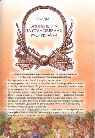 РОЗДІЛ І
ВИНИКНЕННЯ
ТА СТАНОВЛЕННЯ
РУСІ-УКРАЇНИ
У цьому розділі ви дізнаєтеся про життя східних слов’ян
у У-Х ст. н. е., їхні заняття, вірування, побут.
Опанувавши навчальний матеріал, ви зможете:
назвати роки правління перших київських володарів (Кия, Асколь-
да й Діра, князів Олега, Ігоря, Святослава, княгині Ольги) та оха­
рактеризувати їхню діяльність;
простежити процес утворення держави, якій сучасники дали назву
Русь, Руська земля, а історики пізніших часів —Київська держава
(Русь-Україна); розповісти про версії походження назви Русь;
показати на карті території розселення слов’ян та їхніх сусідів, кор­
дони Київської держави за князювання Олега та Святослава; на­
прямки походів київських князів;
застосовувати й пояснювати на прикладах поняття та терміни «ве­
лике розселення слов’ян», «князь», «дружина», «літопис», «Русь»,
«імперія», «полюддя», «данина».
 