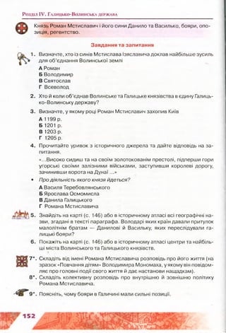Розділ IV. Г а л и ц ь к о -В о л и н с ь к а д е р ж а в а
Князь Роман Мстиславич і його сини Данило та Василько, бояри, опо­
зиція, регентство.
Завдання та запитання
1. Визначте, хто із синів Мстислава Ізяславича доклав найбільше зусиль
для об’єднання Волинської землі
А Роман
Б Володимир
В Святослав
Г Всеволод
2. Хто й коли об’єднав Волинське та Галицьке князівства в єдину Галиць­
ко-Волинську державу?
3. Визначте, у якому році Роман Мстиславич захопив Київ
А 1199 р.
Б 1201 р.
В 1203 р.
Г 1205 р.
4. Прочитайте уривок з історичного джерела та дайте відповідь на за­
питання.
«...Високо сидиш та на своїм золотокованім престолі, підперши гори
угорські своїми залізними військами, заступивши королеві дорогу,
зачинивши ворота на Д унаї...»
• Про діяльність якого князя йдеться?
А Василя Теребовлянського
Б Ярослава Осмомисла
В Данила Галицького
Г Романа Мстиславича
Знайдіть на карті (с. 146) або в історичному атласі всі географічні на­
зви, згадані в тексті параграфа. Володарі яких країн давали притулок
малолітнім братам — Данилові й Васильку, яких переслідували га­
лицькі бояри?
6. Покажіть на карті (с. 146) або в історичному атласі центри та найбіль­
ші міста Волинського та Галицького князівств.
7*. Складіть від імені Романа Мстиславича розповідь про його життя (на
зразок «Повчання дітям» Володимира Мономаха, у якому він повідом­
ляє про головні події свого життя й дає настанови нащадкам).
8*. Складіть колективну розповідь про внутрішню й зовнішню політику
Романа Мстиславича.
Поясніть, чому бояри в Галичині мали сильні позиції.
 
