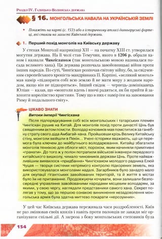 Розділ IV. Г а л и ц ь к о -В о л и н с ь к а д ер ж а в а
• Покажіть на карті (с. 153) або в історичному атласі давньоруські форте­
ці, які стояли на захисті Київської держави.
Ф 1. П ерш ий похід м онголів на Київську держ аву
У степах Монголії наприкінці XII —на початку XIII ст. утворилася
могутня держава. На її чолі став Темучин, якого в 1206 р. обрали ха­
ном і назвали Чингісханом (так монгольською мовою називалася по­
сада великого хана). Ця держава розпочала завойовницькі війни проти
інших народів. По суті, Чингісхан розпочав світову війну, бо, за свідчен­
ням європейського хроніста-мандрівника П. Карпіні, «великий монгол»
мав намір «підкорити собі всю землю й не мати миру з жодним наро­
дом, якщо він не підкориться». Інший свідок —чернець-домініканець
Юліан —казав, що «монголи вдень і вночі радяться, як би прийти й за­
хопити королівство християн. Тому що в них є намір іти на завоювання
Риму й подальшого світу».
Після підпорядкування собі всіх монгольських і татарських племен
Чингісхан рушив на Китай. Для монголів похід проти династії Цінь був
священним актом помсти. Володар кочовиків мав помститися за ганеб­
ну страту свого діда Амбагай-хана. Пройшовши крізь Велику Китайську
стіну, монголи ввійшли в Пекін... Учені-історики вважають, що ця пере­
мога була ключем до майбутнього володарювання. Китайці збагатили
монголів технікою для облоги міст, порохом, яким начиняли примітивні
«гранати». До того ж у полон потрапили військові інженери передового
китайського вишколу, чимало чиновників держави Цінь. Проте найваж­
ливішим виявилося «придбання» Чингісханом молодого радника Елюй
Чуцая — творця системи непрямого контролю підкорених земель, яка
використовувалася монголами надалі. Загарбників було занадто мало
для окупації гігантських завойованих територій, та й життя в містах
було їм не притаманне. Продовжуючи кочувати, вони залишали безпо­
середнє управління завойованими народами місцевим володарям, за
якими, у свою чергу, наглядали представники самого хана. Секрет по­
лягав у тому, що за першою ознакою виникнення незадоволення мон­
гольська армія була здатна миттєво покарати «нерозумних».
У цей час Київська держава переживала часи роздробленості. Київ
не раз змінював Своїх князів і навіть проти половців не завжди міг ор­
ганізувати спільні дії. А загроза з боку монгольських степовиків була
ЦІКАВО ЗНАТИ
В и т о к и і м п е р ії Чингісхана
 