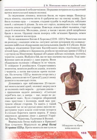§ 16. Монгольська навала на українській землі
значно сильнішою й небезпечнішою. Першими потрапили під шалений
натиск монгольської навали половці.
За свідченням літопису, монголи йшли, як чорна хмара. Попереду
мчала кіннота, спалюючи міста й грабуючи все на своєму шляху. Далі
йшла головна орда —з возами, стадами худоби та верблюдів, табунами
коней, з жінками й дітьми. За нею все горіло, залишалися тільки чорна
спалена земля та руїни-згарища. Повсюди лежали вбиті чоловіки, старі
люди й немовлята. Молодиць, дівчат, а часом і малих дітей загарбники
брали в полон. Ординці гнали поперед себе зв’язаних бранців, немов
отару, не знаючи милосердя.
Після завоювання Китаю й Хорезма (1219—1221) Чингісхан послав
на розвідку «західних земель» потужні загони кочовиків під команду­
ванням найбільш обдарованих воєначальників Джебе й Субедея. Вони
пройшли південними берегами Каспійського моря, спустошили Пів­
нічний Іран, увійшли в Закавказзя, розбили грузинську армію (1222 р.)
і зустріли на Північному Кавказі об’єднане військо половців, лезгинів,
черкесів і аланів. Відбувся бій, що не мав значних наслідків. Тоді заво­
йовники внесли розкол у лави ворога. Вони
обдарували половців і обіцяли їх не чіпати.
Ті повірили й розійшлися. Скориставшись
моментом, монголи розбили аланів, лезгинів
і черкесів, а потім виступили проти полов­
ців. На початку 1223 р. монголи вторглись у
Крим, захопили місто Сурож (Судак) і знову
рушили в половецькі степи.
Дізнавшись про наближення 25-тисяч-
ної монгольської армії, половці звернулися
до колишніх своїх ворогів —руських князів —
з проханням надати допомогу: «Сьогодні
переб’ють нас, а завтра — вас, якщо не до­
поможете нам». Було створено оборонний
союз християн і половців, який мав уря­
тувати обидві сторони. Та навіть у такий
складний час не всі руські князі змогли пе­
реступити через власні егоїстичні інтереси
й спільно боротися проти ворога. У похід
вирушили дружини лише з давньої Украї­
ни: Києва, Чернігова, Галичини й Волині.
Вирішальна битва відбулася в Приазов’ї
біля сучасного Маріуполя на річці Калці
31 травня 1223 р. Проти монголів виступили
Обладунки та зброя
воїна-монгола
 