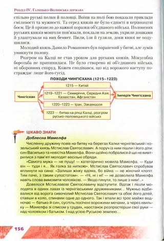Розділ IV. Г а л и ц ь к о -В о л и н с ь к а д е р ж а в а
спільно руські полки й половці. Воїни на полі бою показали приклади
сміливості та мужності. Та серед князів не було єдності в керівництві
боєм. Це й призвело до важкої поразки об’єднаного війська. Полонених
руських князів монголи пов’язали, поклали на землю, укрили дошками
й улаштували на них бенкет. Пили, їли й гуляли, доки князі не поду­
шилися.
Молодий князь Данило Романович був поранений у битві, але зумів
уникнути полону.
Розгром на Калці не став уроком для руських князів. Міжусобна
боротьба не припинилася. Не було створено ні об’єднаного війська,
ні оборонних споруд. Кожен сподівався, що від ворожого наступу по­
страждає лише його сусід.
ПОХОДИ ЧИНГІСХАНА (1215-1223)
1215 — Китай
Чингісхан
1219-1221 — Семиріччя, Середня Азія,
Казахстан, Афганістан
1220-1223 — Іран, Закавказзя
Імперія Чингісхана
1223 — битва на річці Калці, розгром
русько-половецького війська
Г
ЦІКАВО ЗНАТИ
Доблесна Мамелфа
Численну дружину повів на битву на берегах Калки чернігівський і ко-
зельський князь Мстислав Святославич. А поруч із ним пішли і його діти:
син Василько та невістка Мамелфа. Вони щойно побралися й ще не вивіт­
рилися з пам’яті молодят весільні обряди.
«Самого мужа — не пущу! — категорично мовила Мамелфа. — Куди
він — туди і я... Як голка за ниткою». Мстислав Святославич спробував
вплинути на сина: «Залиши жінку вдома, бо війна — не жіночий клопіт.
Тим паче, з таким супостатом». — «Ні, ні і ні! — не дозволила Мамелфа
навіть слова вимовити чоловікові. — Якщо гинути, то лише з ним!..»
Довелося Мстиславові Святославичу відступити. Відтак і пішли мо­
лодята в одних лавах із чернігівськими дружинниками... Мужньо відби­
валися від ворога сивочолий Мстислав Святославич та обоє його дітей,
ставши в коло, спинами одне до одного. Так і впали всі троє майже вод­
ночас — батько й син, суспіль посічені ворожими мечами, а через хвиль­
ку — Мамелфа зі списом у грудях, наостанок розпростерши свої руки —
над чоловіком і батьком. І над усією Руською землею...
 