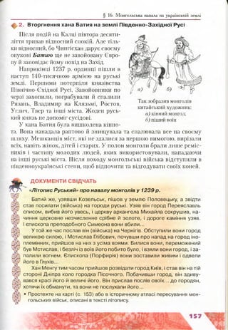 § 16. Монгольська навала на українській землі
2. Вторгнення хана Батия на зем лі П івд енно-З ахід ної Русі
Після подій на Калці півтора десяти­
ліття тривав відносний спокій. Але тіль­
ки відносний, бо Чингісхан дарує своєму
онукові Батию ще не завойовану Євро­
пу й заповідає йому похід на Захід.
Наприкінці 1237 р. ординці пішли в
наступ 140-тисячною армією на руські
землі. Першими потерпіли князівства
Північно-Східної Русі. Завойовники по
черзі захопили, пограбували й спалили
Рязань, Владимир на Клязьмі, Ростов,
Углич, Твер та інші міста. Жоден русь­
кий князь не допоміг сусідові.
У хана Батия була вишколена кінно­
та. Вона нападала раптово й знищувала та спалювала все на своєму
шляху. Мешканців міст, які не здалися за першою вимогою, вирізали
всіх, навіть жінок, дітей і старих. У полон монголи брали лише реміс­
ників і частину молодих людей, яких використовували, нападаючи
на інші руські міста. Після походу монгольські війська відступили в
південноукраїнські степи, щоб відпочити та відгодувати своїх коней.
ДОКУМЕНТИ СВІДЧАТЬ
« Л іт о п и с Руський» про навалу монголів у 1239 р.
Батий же, узявши Козельськ, пішов у землю Половецьку, а звідти
став посилати (війська) на городи руські. Узяв він город Переяславль
списом, вибив його увесь, і церкву архангела Михайла сокрушив, на­
чиння церковне незчисленне срібне й золоте, і дороге каміння узяв.
І єпископа преподобного Симеона вони вбили...
У той же час послав він (війська) на Чернігів. Обступили вони город
великою силою, і Мстислав Глібович, почувши про напад на город іно-
племінних, прийшов на них з усіма воями. Билися вони, переможений
був Мстислав, і безліч із воїв його побито було, і взяли вони город, і за­
палили вогнем. Єпископа (Порфирія) вони зоставили живим і одвели
його в Глухів...
Хан Менгутим часом прийшов розвідати город Київ, і став він на тій
стороні Дніпра коло городка Пісочного. Побачивши город, він здиву­
вався красі його й величі його. Він прислав послів своїх... до городян,
хотячи їх обманути, та вони не послухали його...
• Простежте на карті (с. 153) або в історичному атласі пересування мон­
гольських військ, описані втексті літопису.
б) «ІГЧЗҐ
Так зобразив монголів
китайський художник:
а) кінний монгол;
б) піший воїн
 
