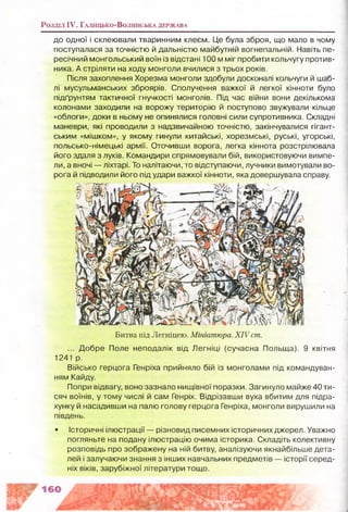 Розділ IV. Г а л и ц ь к о -В о л и н с ь к а д ер ж а в а
до одної і склеювали тваринним клеєм. Це була зброя, що мало в чому
поступалася за точністю й дальністю майбутній вогнепальній. Навіть пе­
ресічний монгольський воїн із відстані 100 мміг пробити кольчугу против­
ника. А стріляти на ходу монголи вчилися з трьох років.
Після захоплення Хорезма монголи здобули досконалі кольчуги й шаб­
лі мусульманських зброярів. Сполучення важкої й легкої кінноти було
підґрунтям тактичної гнучкості монголів. Під час війни вони декількома
колонами заходили на ворожу територію й поступово звужували кільце
«облоги», доки в ньому не опинялися головні сили супротивника. Складні
маневри, які проводили з надзвичайною точністю, закінчувалися гігант­
ським «мішком», у якому гинули китайські, хорезмські, руські, угорські,
польсько-німецькі армії. Оточивши ворога, легка кіннота розстрілювала
його здаля з луків. Командири спрямовували бій, використовуючи вимпе­
ли, а вночі — ліхтарі. То налітаючи, то відступаючи, лучники вимотували во­
рога й підводили його під удари важкої кінноти, яка довершувала справу.
Битва під Легніцею. Мініатюра. XIV ст.
... Добре Поле неподалік від Легніці (сучасна Польща). 9 квітня
1241 р.
Військо герцога Генріха прийняло бій із монголами під командуван­
ням Кайду.
Попри відвагу, воно зазнало нищівної поразки. Загинуло майже 40 ти­
сяч воїнів, у тому числі й сам Генріх. Відрізавши вуха вбитим для підра­
хунку й насадивши на палю голову герцога Генріха, монголи вирушили на
південь.
• історичні ілюстрації — різновид писемних історичних джерел. Уважно
погляньте на подану ілюстрацію очима історика. Складіть колективну
розповідь про зображену на ній битву, аналізуючи якнайбільше дета­
лей і залучаючи знання з інших навчальних предметів — історії серед­
ніх віків, зарубіжної літератури тощо.
 