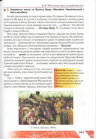 § 16. Монгольська навала на українській землі
ф 3. Українські зем лі та Золота Орда. М ихайло Ч ернігівський і
його загибель
Батий, пройшовши зі своєю ордою через Галицько-Волинські землі,
пішов на Польщу й спалив її тодішню столицю Краків, а потім рушив
на Угорщину й досяг Балкан. Звідти знесилені походом монголи через
південноукраїнські степи повернулися на схід —до Волги. Там Батий
створив величезну державу —Золоту Орду. Її столицею стало місто
Сарай у пониззі Волги.
Під владу Золотої Орди потрапило багато народів від річок Іртиш
та Об на сході Сибіру аж до нижньої течії Дунаю на заході. На північно-
східних руських землях установилося важке й принизливе ординське
панування —монгольське іго. Завойовані народи змушені були платити
данину, яку збирали золотоординські урядники —баскаки.
Хани втручались у внутрішні справи князівств, примушували тих
князів, які хотіли правити своїми землями, їхати до них й уклінно проси­
ти грамоту —ярлик на володіння. За неї князі привозили ханові гроші,
срібло й золото. Траплялося, що князі не поверталися: Ярослава Всево­
лодовича, великого князя суздальського, отруїли; не повернувся додому
й рязанський князь Роман —за відмову змінити віру його піддали жор­
стоким тортурам і стратили.
Лиха доля не оминула й тих південно- баскА к ( } _ пред.
руських князів, землі яких були ближче до
Орди.
Так, у 1246 р. чернігівський князь Ми­
хайло разом із своїм боярином Федором ви­
рушив у ставку Батия, де їх силували взяти
участь у релігійних обрядах монголів біля | Да н и н У
м
ставник монгольського хана
Н
на завойованих землях;
здійснював контроль за
місцевою владою, проводив
облік населення й збирав
 