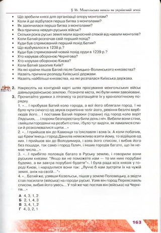 § 16. Монгольська навала на українській землі
Що зробили князі для організації опору монголам?
Коли й де відбулася перша битва з монголами?
Як закінчилася перша битва з монголами?
Яка причина невдач руських військ?
Скільки років руські землі мали відносний спокій від навали монголів?
Коли Батий розпочав свій перший похід?
Куди був спрямований перший похід Батия?
Що відбувалося в 1238 р.?
Куди був спрямований новий похід орди в 1239 р.?
Хто керував обороною Чернігова?
Хто керував обороною Києва?
Коли Батий захопив Київ?
На які країни пішов Батий після Галицько-Волинського князівства?
Назвіть причини розпаду Київської держави.
Назвіть найбільші князівства, на які розпалася Київська держава.
2. Накресліть на контурній карті шлях просування монгольських військ
давньоукраїнською землею. Позначте міста, які були ними завойовані.
3. Прочитайте уривки з літопису та розташуйте їх у хронологічному по­
рядку.
1. «... І пробував Батий коло города, а вої його облягали город, і не
було чути (нічого) од звуків скрипіння теліг його, ревіння безлічі верб­
людів його... І поставив Батий пороки (тарани) під город коло воріт
Лядських,... і пороки безперестану били день і ніч. Вибили вони стіни,
і вийшли городяни на розбиті стіни, і було тут видіти, як ламалися спи­
си й розколювалися щити...»
2. «...І прийшов він до Каменця та Ізяславля і взяв їх, А коли побачив,
що Крем’янець і город Данилів неможливо взяти йому, то відійшов од
них. І прийшов він до Володимира, і взяв його списом, і вибив його
без пощади, так само і город Галич, і інших городів багато, що їм не­
має числа...»
3. «...і прибігло половців багато в Руську землю, і говорили вони
руським князям: “Якщо ви не поможете нам — то ми нині порубані
будемо, а ви завтра порубані будете”». І була рада всіх князів у го­
роді Києві, і нарадилися вони так: „Лучче б нам зустріти їх на чужій
землі, аніж на своїй...”»
4. «...Батий же, узявши Козельськ, пішов у землю Половецьку, а звідти
став посилати (війська) на городи руські. Узяв він город Переяславль
списом, вибив його увесь... Утой же час послав він (війська) на Черні­
гів...»
А 4, 3, 1, 2
Б 2, 1,4,3
В 3,4, 1,2
Г 4,3, 2,1
 
