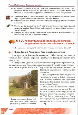 Розділ IV. Г а л и ц ь к о -В о л и н с ь к а д е р ж а в а
4. Складіть і запишіть у зошиті складний план розповіді на одну з тем:
«Перший похід монголів на українські землі»; «Оборона Києва від
монгольських військ»; «Друге нашестя монгольських загарбників».
5. Чому монголи за короткий термін змогли завоювати величезні тери­
торії та утворити одну з найбільших в історії імперій?
З*. Визначте світове значення боротьби нашого народу з монгольською
навалою.
7, Уявіть, що ви скульптор, який має створити пам’ятник русинам, які
загинули на річці Калці. Які деталі з оповіді про Мамелфу ви викорис­
таєте? Чому?
8. Чи були, на вашу думку, монгольські воїни такими ж вправними в ру­
копашному бою, як і в кінному? Чому?
Л 7. РОЗКВІТ ГАЛИЦЬКО-ВОЛИНСЬКОЇДЕРЖАВИ
ЗА ДАНИЛА ГАЛИЦЬКОГО ТА ЙОГО НАСТУПНИКІВ
• Що вам відомо про дитячі, підліткові та юнацькі роки князя Данила?
Ф 1. Князь Д анило Ром анович, його внутріш ня політика
Роки правління Данила Романовича (1237-1264) були сповнені
боротьби із зовнішнім ворогом і розбудовою Галицько-Волинського
князівства.
У 1238 р. князь Данило розгромив німецьких рицарів-хрестоносців,
які захопили місто Дорогичин, що стояло над Бугом і було на Підляш-
ші великим торговим центром. Тому визволення цього міста мало для
Галицько-Волинських земель велике
значення.
Після перемоги в битві за Дороги­
чин Данило пішов у Київ і укріпився
там. Він повністю відновив територію
Галицько-Волинської держави, якою
володів його батько.
Об’єднання батьківських земель
сталося незадовго до нападу Батия
на Київ. Данило залишив управління
Києвом своєму тисяцькому Дмитро­
ві. Той був досвідченим і хоробрим
воєводою, йому й довелося керувати
обороною міста в листопаді-грудні
1240 р.
Княжа криниця на Крилоській
горі, з якої, за легендою, пив дже­
рельну воду Данило Галицький
 