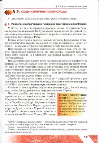 § 3. Східні слов’яни та їхні сусіди
3 . СХІДНІ С ЛО В ’ЯНИ ТА ЇХНІ СУСІДИ
• Пригадайте, що вам відомо про готів з уроків всесвітньої історії.
ф 1. Розселення слов’янських племен на територіїсучасноїУ країни
У IV-VII ст. н. е. відбувалися процеси, названі істориками Вели­
ким переселенням народів. Це були масові переміщення (міграція) гер­
манських, слов’янських, сарматських, тюркських та інших племен, їхні
вторгнення на територію Риму.
Велике переселення народів поклало початок формуванню сучас­
них європейських народів на землях, де вони проживають і досі. Цей
період —межа між історією стародавнього світу й середніх віків.
Поштовхом до Великого переселення народів був рух на пів­
день германських племен готів, які військовим походом пройшли
через землі слов’ян із південного узбережжя Балтики в Північне
Причорномор’я.
Похід германських племен готів розірвав слов’янську спільноту на
частини. До готської навали слов’яни не були поділені на окремі етно­
си1. Про це може свідчити єдина в усіх сучасних слов’янських мовах
назва германців: німці, нємци, немці тощо, тобто німі люди, на відмі­
ну від нас, що розмовляють словами, —слов’ян. Очевидно, самоназва
слов’яни з’явилася під час війн із готами.
Збройний похід готів, війни з гунами2 й аварами3 привели в рух
слов’янські племена. Заключний період Великого переселення народів
у У-УІІ ст. став часом великого розселення слов’ян.
Слов’яни зі своєї прабатьківщини між річками Одра, Вісла й серед­
ньою течією Дніпра розійшлися по різних частинах Європи.
Частина дулібів, які жили на Волині,
перемістилася на землі сучасних Чехії й
Угорщини. Поляни розмістились і в Поль­
щі, і в Україні на Дніпрі. Хорвати, які про­
живали по обидва боки Карпат, рухаючись
угору по Дунаю, осіли в Хорватії. У сучас­
ній Сербії є десятки населених пунктів із
назвами Києво, Києвичі, Малин, Житомир.
ВЕЛИКЕ РОЗСЕЛЕННЯ
СЛОВ’ЯН - заключний
етап Великого переселення
народів. Відбувалося про­
тягом У -У ІІ ст. й привело
| до заселення слов’янами
більшої частини сучасної
України.
1Етнос (від грецьк. плем’я, народ) —спільнота людей, яка історично склалася,
проживає на певній території та усвідомлює спільність своїх інтересів.
2Гуни —тюркомовні кочові племена.
3Авари —кочовики, об’єднані у великий племінний союз, основу якого стано­
вили тюркомовні племена.
 