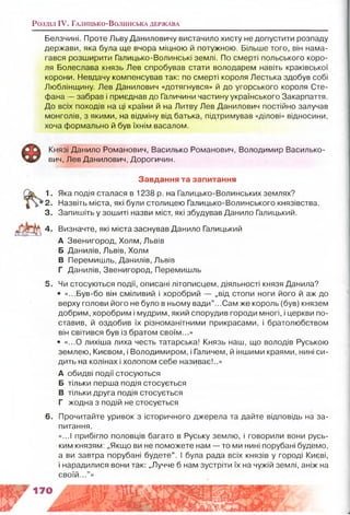Розділ IV. Г а л и ц ь к о -В о л и н с ь к а д е р ж а в а
Белзчині. Проте Льву Даниловичу вистачило хисту не допустити розпаду
держави, яка була ще вчора міцною й потужною. Більше того, він нама­
гався розширити Галицько-Волинські землі. По смерті польського коро­
ля Болеслава князь Лев спробував стати володарем навіть краківської
корони. Невдачу компенсував так: по смерті короля Лестька здобув собі
Люблінщину. Лев Данилович «дотягнувся» й до угорського короля Сте­
фана — забрав і приєднав до Галичини частину українського Закарпаття.
До всіх походів на ці країни й на Литву Лев Данилович постійно залучав
монголів, з якими, на відміну від батька, підтримував «ділові» відносини,
хоча формально й був їхнім васалом.
Князі Данило Романович, Василько Романович, Володимир Василько-
вич, Лев Данилович, Дорогичин.
Завдання та запитання
1. Яка подія сталася в 1238 р. на Галицько-Волинських землях?
2. Назвіть міста, які були столицею Галицько-Волинського князівства.
3. Запишіть у зошиті назви міст, які збудував Данило Галицький,
4. Визначте, які міста заснував Данило Галицький
А Звенигород, Холм, Львів
Б Данилів, Львів, Холм
В Перемишль, Данилів, Львів
Г Данилів, Звенигород, Перемишль
5. Чи стосуються події, описані літописцем, діяльності князя Данила?
• «...Був-бо він сміливий і хоробрий — „від стопи ноги його й аж до
верху голови його не було в ньому вади” ...Сам же король (був) князем
добрим, хоробрим і мудрим, який спорудив городи многі, і церкви по­
ставив, й оздобив їх різноманітними прикрасами, і братолюбством
він світився був із братом своїм...»
• «...0 лихіша лиха честь татарська! Князь наш, що володів Руською
землею, Києвом, і Володимиром, і Галичем, й іншими краями, нині си­
дить на колінах і холопом себе називає!..»
А обидві події стосуються
Б тільки перша подія стосується
В тільки друга подія стосується
Г жодна з подій не стосується
6. Прочитайте уривок з історичного джерела та дайте відповідь на за­
питання.
«...І прибігло половців багато в Руську землю, і говорили вони русь­
ким князям: „Якщо ви не поможете нам — то ми нині порубані будемо,
а ви завтра порубані будете”. І була рада всіх князів у городі Києві,
і нарадилися вони так: „Лучче б нам зустріти їх на чужій землі, аніж на
своїй..."»
 