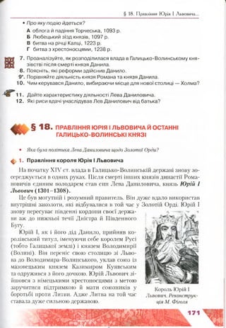 § 18. Правління Ю рія І Львовича..
• Про яку подію йдеться?
А облога й падіння Торчеська, 1093 р.
Б Любецький зїзд князів, 1097 р.
В битва на річці Калці, 1223 р.
Г битва з хрестоносцями, 1238 р.
7. Проаналізуйте, як розподілилася влада в Галицько-Волинському кня­
зівстві після смерті князя Данила.
8. Поясніть, які реформи здійснив Данило.
9*. Порівняйте діяльність князя Романа та князя Данила.
10. Чим керувався Данило, вибираючи місце для нової столиці — Холма?
11. Дайте характеристику діяльності Лева Даниловича.
12. Які риси вдачі унаслідував Лев Данилович від батька?
§ 1 8 . ПРАВЛІННЯ ЮРІЯ І ЛЬВОВИЧА Й ОСТАННІ
ГАЛИЦЬКО-ВОЛИНСЬКІ КНЯЗІ
• Яка була політика Лева Даниловича щодо Золотої Орди?
ф 1. Правління короля Юрія І Львовича
На початку XIV ст. влада в Галицько-Волинській державі знову зо­
середжується в одних руках. Після смерті інших князів династії Рома­
новичів єдиним володарем став син Лева Даниловича, князь Юрій І
Львович (1301-1308).
Це був могутній і розумний правитель. Він дуже вдало використав
внутрішні заколоти, які відбувалися в той час у Золотій Орді. Юрій І
знову пересуває південні кордони своєї держа­
ви аж до нижньої течії Дністра й Південного
Бугу.
Юрій І, як і його дід Данило, прийняв ко­
ролівський титул, іменуючи себе королем Русі
(тобто Галицької землі) і князем Володимири
(Волині). Він переніс свою столицю зі Льво­
ва до Володимира-Волинського, уклав союз із
мазовецьким князем Казимиром Куявським
та одружився з його дочкою. Юрій Львович зі­
йшовся з німецькими хрестоносцями з метою
заручитися підтримкою й мати союзників у
боротьбі проти Литви. Адже Литва на той час
ставала дуже сильною державою.
Король Юрій І
Львович. Реконструк­
ція М. Фіголя
 