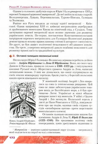 Розділ IV. Га л и ц ь к о -В о л и н с ьк а д е рж а в а
Одним із головних здобутків короля Юрія І було утворення в 1303р.
окремоїГалицької церковноїмитрополії. До неї ввійшли кілька єпархій:
Володимирська, Луцька, Перемишльська, Турово-Пінська, Галицька
та Холмська.
Раніше вся Русь входила до складу однієї митрополії — Київ­
ської. Однак наприкінці XIII ст. київські митрополити перебралися
зі зруйнованого монголами Києва на північний схід, у Суздаль. Тому
заснування окремої митрополії мало велике значення для розвитку
українських земель. По-перше, поставлення Константинопольським
патріархом окремого митрополита для Галицько-Волинської держави
демонструвало всьому православному світові її авторитет і могутність.
По-друге, це був захист політичної незалежності об’єднаного князів­
ства. По-третє, утворення митрополії давало неабиякі можливості для
розвитку православ’я та традиційної культури.
Щ, 2. О станні галицько-волинські князі
Після смерті Юрія І Галицько-Волинська держава перейшла до його
синів —Андрія Юрійовича та Лева II Юрійовича. Вони, як свого часу
Данило й Василько, правили спільно в 1308-1323 рр. і титулувалися
князями Руської землі. Збереглися грамоти Андрія та Лева, написані
латинською мовою. З них ми дізнаємося, що князі підтримували на
своїх землях міжнародну торгівлю, брали участь у боротьбі польських
князів проти німецького натиску.
У зовнішній політиці Андрій і Лев опира­
лися на союз із тевтонськими рицарями. Цей
союз не лише забезпечував українським това­
рам вихід до Балтійського моря, а й був про­
тивагою Литві. Українські ж князі обіцяли
рицарям захист від монголів. У війні з Ордою
Андрій і Лев загинули. Польський король у
листі до Папи Римського в 1323 р., повідомля­
ючи про цю подію, називав своїх східних су­
сідів «непоборним щитом» проти жорстокого
монгольського племені.
Останнім галицько-волинським князем був
племінник Андрія й Лева II, Юрій II Болеслав
(1323-1340). Він продовжив політику своїх
попередників, зумів урегулювати відносини із
Князь Андрій Юрійович.
Реконструкція М. Фіголя
1Митрополія — церковно-адміністративний округ (голова — митрополит),
який поділяється на єпархії на чолі з єпископами.
 