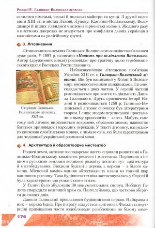 Розділ IV. Г а л и ц ь к о -В о л и н с ь к а д ер ж а в а
селилися німецькі, чеські й польські майстри та купці. З другої поло­
вини XIII ст. в містах Львові, Луцьку, Кам’янці-Подільському, Воло­
димирі й інших з’явилися численні вірменські колонії. Жодного разу
в писемних джерелах не згадується про конфлікти давніх українців з
колоністами на релігійному ґрунті.
Щ, 3. Л ітописання
Літописання на землях Галицько-Волинського князівства з’явилося
дуже рано. У 1097 р. написано «Повість про осліплення Василька».
Автор (дружинник князя) розповідає про трагічну долю теребовлян-
ського князя Василька Ростиславовича.
Найвизначнішою літописною пам’яткою
України XIII ст. є Галицько-Волинський лі­
топис. Він був написаний у Холмі й Володи­
мирі високоосвіченими книжниками. Літопис
складається з двох частин. У першій частині
розповідається про життя та діяльність Дани­
ла Галицького. Друга присвячена історії Во­
лині й розпочинається 1260 р. Галицько-Во­
линський літопис спочатку був літературним
твором. І лише згодом переписувачі простави­
ли в ньому хронологію —«літа». Мабуть, саме
тому цей літопис вирізняється яскравою, образною мовою, наявністю
багатьох приповідок і народних переказів. У тексті літопису, написано­
го книжною слов’янською мовою, є чимало слів, які були характерними
для тодішньої української розмовної мови.
ф , 4. А рхітектура й образотворче м истецтво
Родючі землі, активне господарське життя сприяли розвиткові в Га­
лицько-Волинському князівстві ремесел і мистецтва. Порівняно з ін­
шими руськими землями великого розквіту досягли тут архітектура
й містобудування. Зводили будівлі з дерева, а церкви —з білого ка­
меню. Місцевий камінь-вапняк обтесували та клали на тонкий шар
вапняного розчину. Така будівнича техніка застосовувалась у Європі й
була характерною для романського стилю.
У Галичі було збудовано ЗО монументальних споруд. Поблизу Га­
лича спорудили величний храм св. Пантелеймона, що частково зберіг­
ся до наших днів.
Данило Галицький прославився будівництвом церков. Найкраща з
них —церква Івана. Про її красу згадується в літописі. Фасади та внут­
рішні приміщення часто оздоблювали різьбленими по білому каме­
Сторінки Галицько-
Волинського літопису.
XIII ст.
 