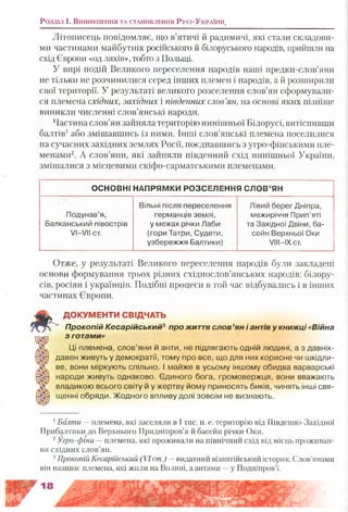 Розділ і . В и н и к н е н н я та с т а н о в л е н н я Р у с і-У к р а їн и ,
Літописець повідомляє, що в’ятичі й радимичі, які стали складови­
ми частинами майбутніх російського й білоруського народів, прийшли на
схід Європи «од ляхів», тобто з Польщі.
У вирі подій Великого переселення народів наші предки-слов’яни
не тільки не розчинилися серед інших племен і народів, а й розширили
свої території. У результаті великого розселення слов’ян сформували­
ся племена східних, західних і південних слов’ян, на основі яких пізніше
виникли численні слов’янські народи.
Частина слов’ян зайняла територію нинішньої Білорусі, витіснивши
балтів1або змішавшись із ними. Інші слов’янські племена поселилися
на сучасних західних землях Росії, поєднавшись з угро-фінськими пле­
менами2. А слов’яни, які зайняли південний схід нинішньої України,
змішалися з місцевими скіфо-сарматськими племенами.
ОСНОВНІ НАПРЯМКИ РОЗСЕЛЕННЯ С ЛО В ’ЯН
Подунав’я,
Балканський півострів
УІ-Л/ІІ ст.
Вільні після переселення
германців землі,
у межах річки Лаби
(гори Татри, Судети,
узбережжя Балтики)
Лівий берег Дніпра,
межиріччя Прип’яті
та Західної Двіни, ба­
сейн Верхньої Оки
УІІІ-ІХ ст.
Отже, у результаті Великого переселення народів були закладені
основи формування трьох різних східнослов’янських народів: білору­
сів, росіян і українців. Подібні процеси в той час відбувались і в інших
частинах Європи.
к ДОКУМЕНТИ СВІДЧАТЬ
Прокопій Кесарійський3 про життя слов ’ян і антів у книжці «Війна
з готами»
Ці племена, слов’яни й анти, не підлягають одній людині, а з давніх-
давен живуть у демократії, тому про все, що для них корисне чи шкідли­
ве, вони міркують спільно. І майже в усьому іншому обидва варварські
народи живуть однаково. Єдиного бога, громовержця, вони вважають
владикою всього світу й у жертву йому приносять биків, чинять інші свя­
щенні обряди. Жодного впливу долі зовсім не визнають.
1Болти —племена, які заселяли в І тис. н. е. територію від Південно-Західної
Прибалтики до Верхнього Придніпров’я й басейн річки Оки.
2Угро-фіни —племена, які проживали на північний схід від місць проживан­
ня східних слов’ян.
3Прокопій Кесарійський (VI ст.) -- видатний візантійський історик. Слов’янами
він називає племена, які жили на Волині, а антами —у Подніпров’ї.
 