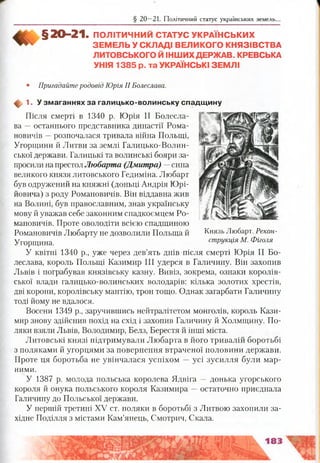 § 20 —21. Політичний статус українських земель.
§ 20- 21. ПОЛІТИЧНИЙ СТАТУС УКРАЇНСЬКИХ
ЗЕМ ЕЛЬ У СКЛАДІ ВЕЛИКОГО КНЯЗІВСТВА
ЛИТОВСЬКОГО Й ІНШИХ ДЕРЖАВ. КРЕВСЬКА
УНІЯ 1385 р. та УКРАЇНСЬКІ ЗЕМЛІ
• Пригадайте родовід Юрія II Болеслава.
ф 1. У зм аганнях за галицько-волинську спадщ ину
Після смерті в 1340 р. Юрія II Болесла­
ва —останнього представника династії Рома­
новичів —розпочалася тривала війна Польщі,
Угорщини й Литви за землі Галицько-Волин­
ської держави. Галицькі та волинські бояри за­
просили на престол Любарта (Дмитра) —сина
великого князя литовського Гедиміна. Любарт
був одружений на княжні (доньці Андрія Юрі­
йовича) з роду Романовичів. Він віддавна жив
на Волині, був православним, знав українську
мову й уважав себе законним спадкоємцем Ро­
мановичів. Проте оволодіти всією спадщиною
Романовичів Любарту не дозволили Польща й
Угорщина.
У квітні 1340 р., уже через дев’ять днів після смерті Юрія II Бо­
леслава, король Польщі Казимир III удерся в Галичину. Він захопив
Львів і пограбував князівську казну. Вивіз, зокрема, ознаки королів­
ської влади галицько-волинських володарів: кілька золотих хрестів,
дві корони, королівську мантію, трон тощо. Однак загарбати Галичину
тоді йому не вдалося.
Восени 1349 р., заручившись нейтралітетом монголів, король Кази­
мир знову здійснив похід на схід і захопив Галичину й Холмщину. По­
ляки взяли Львів, Володимир, Белз, Берестя й інші міста.
Литовські князі підтримували Любарта в його тривалій боротьбі
з поляками й угорцями за повернення втраченої половини держави.
Проте ця боротьба не увінчалася успіхом —усі зусилля були мар­
ними.
У 1387 р. молода польська королева Ядвіга — донька угорського
короля й онука польського короля Казимира —остаточно приєднала
Галичину до Польської держави.
У першій третині XV ст. поляки в боротьбі з Литвою захопили за­
хідне Поділля з містами Кам’янець, Смотрич, Скала.
Князь Любарт. Рекон­
струкція М. Фіголя
 