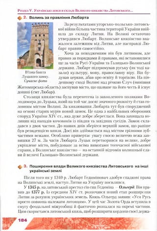 Розділ V. У к р а їн сь к і зе м л і в с к л а д і В е л и к о г о к н я зів с т в а Литовського..
2. Волинь за правління Л ю барта
За результатами угорсько-польсько-литовсь-
кої війни більша частина території України ввій­
шла до складу Литви. На Волині остаточно
утвердився Любарт. Волинське князівство вва­
жалося залежним від Литви, але насправді Лю­
барт правив самостійно.
Хоча за походженням він був литвином, але
правив за порядками й правами, які встановилися
ще за часів Русі-України та Галицько-Волинської
держави. Любарт підтримував руську (як тоді ка-
В’їзна башта зали) культуру, мову, православну віру. Він бу-
Луцького замку. дував церкви, дбав про освіту й торгівлю. На пів-
Сучасне фото денному сході Волині над річкою Случ (нинішня
Житомирська область) заснував місто, що назване на його честь й існує
донині (смт Любар).
Столиця князівства була перенесена із захопленого поляками Во­
лодимира до Луцька, який на той час досяг значного розквіту й став го­
ловним містом Волині. За князювання Любарта тут був споруджений
на основі старих мурів новий замок. Це одна з найбільших оборонних
споруд України XIV ст., яка дуже добре збереглася. Вона захищала во-
линян від нападів кочовиків із півдня та західних сусідів. Замок скла­
дався з двох частин. До наших днів зберігся верхній замок, що раніше
був резиденцією князя. Досі він здіймається над містом грізними зуб­
частими вежами. Особливо привертає увагу своєю величчю вежа зав­
вишки 27 м. За часів Любарта Луцьк перетворився на велике, добре
укріплене місто, побудоване за всіма вимогами тогочасної військової
справи, а Волинське князівство —на останній відгомін колишньої сла­
ви й величі Галицько-Волинської держави.
ф . 3. Пош ирення влади В еликого князівства Л итовського на інші
українські зем лі
Після того як у 1340 р. Любарт Гедимінович здобув спадкові права
на Волинські землі, наступ Литви на Україну посилився.
У 1345 р. на литовський престол сів син Гедиміна —Ольгерд. Він пра­
вив до 1377 р. Із середини XIV ст. розпочався новий етап розширення
Литви за рахунок українських земель. Князь Ольгерд заявив: «Уся Русь
просто повинна належати литовцям». У цей час Золота Орда вступила в
смугу феодальної міжусобиці й фактично розпалася на окремі частини.
Цим скористався литовський князь, щоб розширити кордони своєї держа-
 