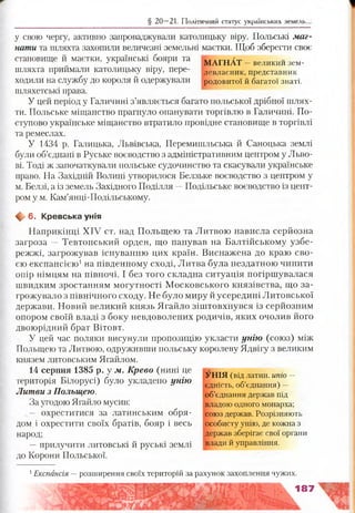 § 20 —21. Політичний статус українських земель.
у свою чергу, активно запроваджували католицьку віру. Польські маг­
нати та шляхта захопили величезні земельні маєтки. Щоб зберегти своє
становище й маєтки, українські бояри та , , , ГІІ; Т^ 7 ^ ^ М АГН АТ —великим зем-
шляхта приймали католицьку віру, пере- левласник, представник
ходили на службу до короля й одержували родовитої й багатої знаті,
шляхетські права.
У цей період у Галичині з’являється багато польської дрібної шлях­
ти. Польське міщанство прагнуло опанувати торгівлю в Галичині. По­
ступово українське міщанство втратило провідне становище в торгівлі
та ремеслах.
У 1434 р. Галицька, Львівська, Перемишльська й Саноцька землі
були об’єднані в Руське воєводство з адміністративним центром у Льво­
ві. Тоді ж започаткували польське судочинство та скасували українське
право. На Західній Волині утворилося Белзьке воєводство з центром у
м. Белзі, а із земель Західного Поділля —Подільське воєводство із цент­
ром у м. Кам’янці-Подільському.
Щ, 6. Кревська унія
Наприкінці XIV ст. над Польщею та Литвою нависла серйозна
загроза — Тевтонський орден, що панував на Балтійському узбе­
режжі, загрожував існуванню цих країн. Виснажена до краю сво­
єю експансією1на південному сході, Литва була нездатною чинити
опір німцям на півночі. І без того складна ситуація погіршувалася
швидким зростанням могутності Московського князівства, що за­
грожувало з північного сходу. Не було миру й усередині Литовської
держави. Новий великий князь Ягайло зіштовхнувся із серйозним
опором своїй владі з боку невдоволених родичів, яких очолив його
двоюрідний брат Вітовт.
У цей час поляки висунули пропозицію укласти унію (союз) між
Польщею та Литвою, одруживши польську королеву Ядвігу з великим
князем литовським Ягайлом.
14 серпня 1385 р. у м. Крево (нині це
територія Білорусі) було укладено унію
Литви з Польщею.
За угодою Ягайло мусив:
— охреститися за латинським обря­
дом і охрестити своїх братів, бояр і весь
народ;
—прилучити литовські й руські землі
до Корони Польської.
У Н ІЯ (від латин, ипіо —
єдність, об’єднання) —
об’єднання держав під
владою одного монарха;
союз держав. Розрізняють
особисту унію, де кожна з
держав зберігає свої органи
влади й управління.
! Експансія —розширення своїх територій за рахунок захоплення чужих.
187
 